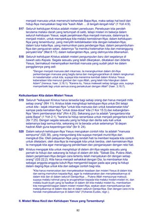 82
menjadi manusia untuk memenuhi kehendak Bapa-Nya, maka setiap hal kecil dari
hidup-Nya menyatakan bagi kita "kasih Allah ... di tengah-tengah kita" (1 Yoh 4:9).
517 Seluruh kehidupan Kristus adalah misteri penebusan. Penebusan kita peroleh
terutama melalui darah yang tertumpah di salib, tetapi misteri ini bekerja dalam
seluruh kehidupan Yesus; sejak penjelmaan-Nya menjadi manusia, dalamnya Ia
menjadi miskin, untuk memperkaya kita melalui kemiskinan-Nya; dalam kehidupan-
Nya yang tersembunyi, yang menyilih ketidaktaatan kita dengan ketaatan-Nya;
dalam tutur kata-Nya, yang memurnikan para pendengar-Nya; dalam penyembuhan-
Nya dan pengusiran setan, dalamnya "Ia memikul kelemahan kita dan menanggung
penyakit kita" (Mat 8:17); dalam kebangkitan-Nya, yang olehnya kita dibenarkan.
518 Seluruh kehidupan Kristus adalah misteri pengumpulan baru dari segalanya di
bawah satu Kepala. Segala sesuatu yang telah dikerjakan, dikatakan dan diderita
Yesus, bermaksud menempatkan kembali manusia yang sudah jatuh ke dalam
panggilannya yang asli:
"Dengan menjadi manusia oleh inkarnasi, Ia merangkumkan dalam diri-Nya
perkembangan manusia yang begitu lama dan menganugerahkan di dalam rangkuman
ini keselamatan untuk kita, supaya kita menerima kembali dalam Kristus Yesus
keberadaan kita menurut gambar dan rupa Allah, yang telah kita hilangkan dalam
Adam" (Ireneus. haer. 3,18,1). "Karena itu, Yesus melewati setiap tangga usia, supaya
memperbaiki lagi untuk semua orang persekutuan dengan Allah" (haer. 3,18,7).
Keikutsertaan Kita dalam Misteri Yesus
519 Seluruh "kekayaan Kristus harus tersedia bagi setiap orang dan harus menjadi milik
setiap orang" (RH 11). Kristus tidak menghidupi kehidupan-Nya untuk Diri tetapi
untuk kita - sejak inkarnasi-Nya "untuk kita manusia dan untuk keselamatan kita"
sampai pada kematian-Nya "untuk dosa-dosa" kita (1 Kor 15:3) dan kebangkitan-
Nya "demi pembenaran kita" (Rm 4:25). Sekarang pun Ia adalah "pengantara kita
pada Bapa" (1 Yoh 2:1), "karena Ia hidup senantiasa untuk menjadi pengantara kita"
(Ibr 7:25). Dengan segala sesuatu yang Ia hidupi dan derita satu kali untuk
selamanya bagi semua kita, sekarang ini Ia berada untuk selamanya "di depan
hadirat Allah guna kepentingan kita" (lbr 9: 24).
520 Dalam seluruh kehidupan-Nya Yesus merupakan contoh kita: Ia adalah "manusia
sempurna" (GS 38), yang mengundang kita supaya menjadi murid-Nya dan
mengikuti Dia. Oleh pelayanan-Nya yang rendah hati Ia memberi kepada kita contoh
untuk diteladani, oleh doa-Nya Ia mengajak kita untuk berdoa, oleh kemiskinan-Nya
Ia mengajak kita agar menanggung penderitaan dan penganiayaan dengan rela hati.
521 Kristus mengajak kita untuk menghidupi di dalam diri-Nya segala sesuatu yang
pernah Ia hidupi dan sekarang Ia hidupi di dalam diri kita. "Sebab Dia, Putera Allah,
dalam penjelmaan-Nya dengan cara tertentu telah menyatukan diri dengan setiap
orang" (GS 22,2). Kita harus menjadi sehakikat dengan Dia; Ia membiarkan kita
sebagai anggota-anggota tubuh-Nya mengambil bagian pada apa yang Ia hidupi
dalam daging-Nya untuk kita dan sebagai contoh bagi kita.
"Kita harus meneruskan dan menyelesaikan keadaan dan misteri Yesus di dalam kita
dan sering memohon kepada-Nya, agar Ia melaksanakan dan menyelesaikannya di
dalam kita dan di dalam seluruh Gereja-Nya ... Putera Allah mempunyai maksud,
supaya melalui rahmat yang Ia anugerahkan kepada kita melalui misteri-misteri ini, dan
melalui buah-buah yang Ia hasilkan di dalam diri kita melalui misteri itu, membiarkan
kita mengambil bagian dalam misteri misteri-Nya, seakan akan memperluasnya dan
melanjutkannya di dalam kita dan di dalam seluruh Gereja-Nya. Dan dengan cara ini Ia
hendak menyelesaikannya di dalam kita" (Yohanes Eudes, regn.).
II. Misteri Masa Kecil dan Kehidupan Yesus yang Tersembunyi
 