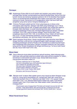 83
Persiapan
522 Kedatangan Putera Allah ke dunia adalah satu kejadian yang sekian dahsyat,
sehingga Allah hendak mempersiapkannya selama berabad abad. Semua ritus dan
kurban, bentuk dan lambang "perjanjian pertama" (Ibr 9:15) diarahkan-Nya kepada
Yesus; Ia memberitahukan kedatangan-Nya melalui mulut para nabi, yang susul-
menyusul di Israel. Sementara itu Ia menggerakkan dalam hati kaum kafir satu
pengertian yang samar-samar mengenai kedatangan ini.
523 Yohanes Pembaptis adalah perintis Tuhan yang langsung; ia diutus untuk
menyiapkan jalan bagi-Nya. Sebagai "nabi Allah yang mahatinggi" (Luk 1:76) Ia
menonjol di antara semua nabi. Ia adalah yang terakhir dari mereka dan sejak itu
Kerajaan Allah diberitakan. Ia sudah bersorak gembira dalam rahim ibunya
mengenai kedatangan Kristus dan mendapat kegembiraannya sebagai "sahabat
mempelai" (Yoh 3:29), yang ia lukiskan sebagai "Anak Domba Allah, yang
menghapus dosa dunia" (Yoh 1:29). Ia mendahului Yesus "dalam roh dan kuasa
Elia" (Luk 1:17) dan memberikan kesaksian untuk Dia melalui khotbahnya,
pembaptisan pertobatan, dan akhirnya melalui mati syahidnya.
524 Dalam perayaan liturgi Adven, Gereja menghidupkan lagi penantian akan Mesias;
dengan demikian umat beriman mengambil bagian dalam persiapan yang lama
menjelang kedatangan pertama Penebus dan membaharui di dalamnya kerinduan
akan kedatangan-Nya yang kedua. Dengan merayakan kelahiran dan mati syahid
sang perintis, Gereja menyatukan diri dengan kerinduannya: "la harus makin besar
dan aku harus makin kecil" (Yoh 3:30).
Misteri Natal
525 Yesus datang ke dunia dalam kemiskinan sebuah kandang, dalam keluarga yang
tidak kaya; para gembala sederhana adalah saksi-saksi pertama kejadian ini. Dalam
kemiskinan ini bersinarlah kemuliaan surga. Gereja tidak bosan-bosan,
menyanyikan kemuliaan malam ini:
Perawan melahirkan hari ini Yang Abadi
dan bumi menyediakan gua untuk yang tidak dapat dihampiri,
para malaikat dan gembala memuji Dia
dan para majus mendekat dengan bintang,
karena Engkau dilahirkan untuk kami,
Engkau Anak mungil, Engkau Allah abadi!
(Kontakion oleh Romanos Penyanyi)
526 "Menjadi anak" di depan Allah adalah syarat untuk masuk ke dalam Kerajaan surga.
Untuk itu, orang harus merendahkan diri, menjadi kecil; lebih lagi: orang harus
"dilahirkan kembali" (Yoh 3:7), "dilahirkan dari Allah" (Yoh 1:13), supaya "menjadi
anak Allah" (Yoh 1:12). Rahasia Natal terjadi di dalam kita, kalau "rupa Kristus
menjadi nyata" (Gal 4:19) di dalam kita. Natal adalah misteri "pertukaran yang
mengagumkan":
"O pertukaran yang mengagumkan! Pencipta sudi menjadi manusia dan lahir dari
perawan. Tidak diperanakkan oleh seorang laki-laki, Ia datang ke dunia dan
menganugerahkan kepada kita kehidupan ilahi" (Antifon Ibadat Sore 1 Januari).
Misteri Kanak-kanak Yesus
 