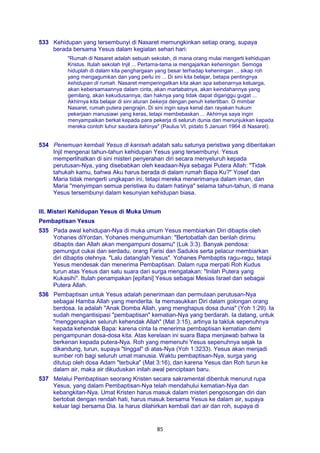 85
533 Kehidupan yang tersembunyi di Nasaret memungkinkan setiap orang, supaya
berada bersama Yesus dalam kegiatan sehari hari:
"Rumah di Nasaret adalah sebuah sekolah, di mana orang mulai mengerti kehidupan
Kristus. Itulah sekolah Injil ... Pertama-tama ia mengajarkan keheningan. Semoga
hiduplah di dalam kita penghargaan yang besar terhadap keheningan ... sikap roh
yang mengagumkan dan yang perlu ini ... Di sini kita belajar, betapa pentingnya
kehidupan di rumah. Nasaret memperingatkan kita akan apa sebenarnya keluarga,
akan kebersamaannya dalam cinta, akan martabatnya, akan keindahannya yang
gemilang, akan kekudusannya, dan haknya yang tidak dapat diganggu gugat ...
Akhirnya kita belajar di sini aturan bekerja dengan penuh ketertiban. O mimbar
Nasaret, rumah putera pengrajin. Di sini ingin saya kenal dan rayakan hukum
pekerjaan manusiawi yang keras, tetapi membebaskan ... Akhirnya saya ingin
menyampaikan berkat kepada para pekerja di seluruh dunia dan menunjukkan kepada
mereka contoh luhur saudara ilahinya" (Paulus VI, pidato 5 Januari 1964 di Nasaret).
534 Penemuan kembali Yesus di kanisah adalah satu satunya peristiwa yang diberitakan
Injil mengenai tahun-tahun kehidupan Yesus yang tersembunyi. Yesus
memperlihatkan di sini misteri penyerahan diri secara menyeluruh kepada
perutusan-Nya, yang disebabkan oleh keadaan-Nya sebagai Putera Allah: "Tidak
tahukah kamu, bahwa Aku harus berada di dalam rumah Bapa Ku?" Yosef dan
Maria tidak mengerti ungkapan ini, tetapi mereka menerimanya dalam iman, dan
Maria "menyimpan semua peristiwa itu dalam hatinya" selama tahun-tahun, di mana
Yesus tersembunyi dalam kesunyian kehidupan biasa.
III. Misteri Kehidupan Yesus di Muka Umum
Pembaptisan Yesus
535 Pada awal kehidupan-Nya di muka umum Yesus membiarkan Diri dibaptis oleh
Yohanes diYordan. Yohanes mengumumkan: "Bertobatlah dan berilah dirimu
dibaptis dan Allah akan mengampuni dosamu" (Luk 3:3). Banyak pendosa:
pemungut cukai dan serdadu, orang Farisi dan Sadukis serta pelacur membiarkan
diri dibaptis olehnya. "Lalu datanglah Yesus". Yohanes Pembaptis ragu-ragu, tetapi
Yesus mendesak dan menerima Pembaptisan. Dalam rupa merpati Roh Kudus
turun atas Yesus dan satu suara dari surga mengatakan: "Inilah Putera yang
Kukasihi". Itulah penampakan [epifani] Yesus sebagai Mesias Israel dan sebagai
Putera Allah.
536 Pembaptisan untuk Yesus adalah penerimaan dan permulaan perutusan-Nya
sebagai Hamba Allah yang menderita. Ia memasukkan Diri dalam golongan orang
berdosa. Ia adalah "Anak Domba Allah, yang menghapus dosa dunia" (Yoh 1:29). Ia
sudah mengantisipasi "pembaptisan" kematian-Nya yang berdarah. Ia datang, untuk
"menggenapkan seluruh kehendak Allah" (Mat 3:15), artinya Ia takluk sepenuhnya
kepada kehendak Bapa: karena cinta Ia menerima pembaptisan kematian demi
pengampunan dosa-dosa kita. Atas kerelaan ini suara Bapa menjawab bahwa Ia
berkenan kepada putera-Nya. Roh yang memenuhi Yesus sepenuhnya sejak Ia
dikandung, turun, supaya "tinggal" di atas-Nya (Yoh 1:3233). Yesus akan menjadi
sumber roh bagi seluruh umat manusia. Waktu pembaptisan-Nya, surga yang
ditutup oleh dosa Adam "terbuka" (Mat 3:16), dan karena Yesus dan Roh turun ke
dalam air, maka air dikuduskan inilah awal penciptaan baru.
537 Melalui Pembaptisan seorang Kristen secara sakramental dibentuk menurut rupa
Yesus, yang dalam Pembaptisan-Nya telah mendahului kematian-Nya dan
kebangkitan-Nya. Umat Kristen harus masuk dalam misteri pengosongan diri dan
bertobat dengan rendah hati, harus masuk bersama Yesus ke dalam air, supaya
keluar lagi bersama Dia. Ia harus dilahirkan kembali dari air dan roh, supaya di
 