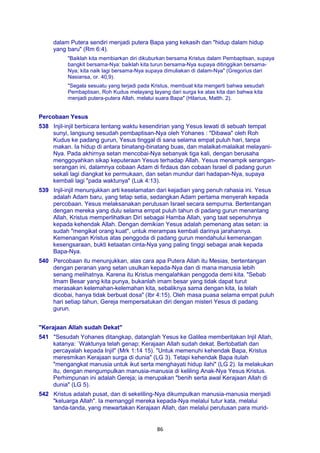 86
dalam Putera sendiri menjadi putera Bapa yang kekasih dan "hidup dalam hidup
yang baru" (Rm 6:4).
"Baiklah kita membiarkan diri dikuburkan bersama Kristus dalam Pembaptisan, supaya
bangkit bersama-Nya: baiklah kita turun bersama-Nya supaya ditinggikan bersama-
Nya; kita naik lagi bersama-Nya supaya dimuliakan di dalam-Nya" (Gregorius dari
Nasiansa, or. 40,9).
"Segala sesuatu yang terjadi pada Kristus, membuat kita mengerti bahwa sesudah
Pembaptisan, Roh Kudus melayang layang dari surga ke atas kita dan bahwa kita
menjadi putera-putera Allah, melalui suara Bapa" (Hilarius, Matth. 2).
Percobaan Yesus
538 Injil-injil berbicara tentang waktu kesendirian yang Yesus lewati di sebuah tempat
sunyi, langsung sesudah pembaptisan-Nya oleh Yohanes : "Dibawa" oleh Roh
Kudus ke padang gurun, Yesus tinggal di sana selama empat puluh hari, tanpa
makan. Ia hidup di antara binatang-binatang buas, dan malaikat-malaikat melayani-
Nya. Pada akhirnya setan mencobai-Nya sebanyak tiga kali, dengan berusaha
menggoyahkan sikap keputeraan Yesus terhadap Allah. Yesus menampik serangan-
serangan ini, dalamnya cobaan Adam di firdaus dan cobaan Israel di padang gurun
sekali lagi diangkat ke permukaan, dan setan mundur dari hadapan-Nya, supaya
kembali lagi "pada waktunya" (Luk 4:13).
539 Injil-injil menunjukkan arti keselamatan dari kejadian yang penuh rahasia ini. Yesus
adalah Adam baru, yang tetap setia, sedangkan Adam pertama menyerah kepada
percobaan. Yesus melaksanakan perutusan Israel secara sempurna. Bertentangan
dengan mereka yang dulu selama empat puluh tahun di padang gurun menantang
Allah, Kristus memperlihatkan Diri sebagai Hamba Allah, yang taat sepenuhnya
kepada kehendak Allah. Dengan demikian Yesus adalah pemenang atas setan: ia
sudah "mengikat orang kuat", untuk merampas kembali darinya jarahannya.
Kemenangan Kristus atas penggoda di padang gurun mendahului kemenangan
kesengsaraan, bukti ketaatan cinta-Nya yang paling tinggi sebagai anak kepada
Bapa-Nya.
540 Percobaan itu menunjukkan, alas cara apa Putera Allah itu Mesias, bertentangan
dengan peranan yang setan usulkan kepada-Nya dan di mana manusia lebih
senang melihatnya. Karena itu Kristus mengalahkan penggoda demi kita. "Sebab
Imam Besar yang kita punya, bukanlah imam besar yang tidak dapat turut
merasakan kelemahan-kelemahan kita, sebaliknya sama dengan kita, Ia telah
dicobai, hanya tidak berbuat dosa" (Ibr 4:15). Oleh masa puasa selama empat puluh
hari setiap tahun, Gereja mempersatukan diri dengan misteri Yesus di padang
gurun.
"Kerajaan Allah sudah Dekat"
541 "Sesudah Yohanes ditangkap, datanglah Yesus ke Galilea memberitakan Injil Allah,
katanya: `Waktunya telah genap; Kerajaan Allah sudah dekat. Bertobatlah dan
percayalah kepada Injil" (Mrk 1:14 15). "Untuk memenuhi kehendak Bapa, Kristus
meresmikan Kerajaan surga di dunia" (LG 3). Tetapi kehendak Bapa itulah
"mengangkat manusia untuk ikut serta menghayati hidup ilahi" (LG 2). Ia melakukan
itu, dengan mengumpulkan manusia-manusia di keliling Anak-Nya Yesus Kristus.
Perhimpunan ini adalah Gereja; ia merupakan "benih serta awal Kerajaan Allah di
dunia" (LG 5).
542 Kristus adalah pusat, dan di sekeliling-Nya dikumpulkan manusia-manusia menjadi
"keluarga Allah". Ia memanggil mereka kepada-Nya melalui tutur kata, melalui
tanda-tanda, yang mewartakan Kerajaan Allah, dan melalui perutusan para murid-
 