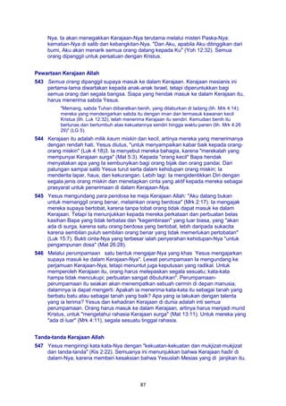 87
Nya. Ia akan menegakkan Kerajaan-Nya terutama melalui misteri Paska-Nya:
kematian-Nya di salib dan kebangkitan-Nya. "Dan Aku, apabila Aku ditinggikan dari
bumi, Aku akan menarik semua orang datang kepada Ku" (Yoh 12:32). Semua
orang dipanggil untuk persatuan dengan Kristus.
Pewartaan Kerajaan Allah
543 Semua orang dipanggil supaya masuk ke dalam Kerajaan. Kerajaan mesianis ini
pertama-tama diwartakan kepada anak-anak Israel, tetapi diperuntukkan bagi
semua orang dari segala bangsa. Siapa yang hendak masuk ke dalam Kerajaan itu,
harus menerima sabda Yesus.
"Memang, sabda Tuhan diibaratkan benih, yang ditaburkan di ladang (lih. Mrk 4:14);
mereka yang mendengarkan sabda itu dengan iman dan termasuk kawanan kecil
Kristus (lih. Luk 12:32), telah menerima Kerajaan itu sendiri. Kemudian benih itu
bertunas dan bertumbuh atas kekuatannya sendiri hingga waktu panen (lih. Mrk 4:26
29)" (LG 5).
544 Kerajaan itu adalah milik kaum miskin dan kecil, artinya mereka yang menerimanya
dengan rendah hati. Yesus diutus, "untuk menyampaikan kabar baik kepada orang-
orang miskin" (Luk 4:18)3. Ia menyebut mereka bahagia, karena "merekalah yang
mempunyai Kerajaan surga" (Mat 5:3). Kepada "orang kecil" Bapa hendak
menyatakan apa yang Ia sembunyikan bagi orang bijak dan orang pandai. Dari
palungan sampai salib Yesus turut serta dalam kehidupan orang miskin; Ia
menderita lapar, haus, dan kekurangan. Lebih lagi: Ia mengidentikkan Diri dengan
segala jenis orang miskin dan menetapkan cinta yang aktif kepada mereka sebagai
prasyarat untuk penerimaan di dalam Kerajaan-Nya.
545 Yesus mengundang para pendosa ke meja Kerajaan Allah: "Aku datang bukan
untuk memanggil orang benar, melainkan orang berdosa" (Mrk 2:17). Ia mengajak
mereka supaya bertobat, karena tanpa tobat orang tidak dapat masuk ke dalam
Kerajaan. Tetapi Ia menunjukkan kepada mereka perkataan dan perbuatan belas
kasihan Bapa yang tidak terbatas dan "kegembiraan" yang luar biasa, yang "akan
ada di surga, karena satu orang berdosa yang bertobat, lebih daripada sukacita
karena sembilan puluh sembilan orang benar yang tidak memerlukan pertobatan"
(Luk 15:7). Bukti cinta-Nya yang terbesar ialah penyerahan kehidupan-Nya "untuk
pengampunan dosa" (Mat 26:28).
546 Melalui perumpamaan satu bentuk mengajar-Nya yang khas Yesus mengajarkan
supaya masuk ke dalam Kerajaan-Nya". Lewat perumpamaan Ia mengundang ke
perjamuan Kerajaan-Nya, tetapi menuntut juga keputusan yang radikal. Untuk
memperoleh Kerajaan itu, orang harus melepaskan segala sesuatu; kata-kata
hampa tidak mencukupi; perbuatan sangat dibutuhkan". Perumpamaan-
perumpamaan itu seakan akan menempatkan sebuah cermin di depan manusia,
dalamnya ia dapat mengerti: Apakah ia menerima kata-kata itu sebagai tanah yang
berbatu batu atau sebagai tanah yang baik? Apa yang ia lakukan dengan talenta
yang ia terima? Yesus dan kehadiran Kerajaan di dunia adalah inti semua
perumpamaan. Orang harus masuk ke dalam Kerajaan, artinya harus menjadi murid
Kristus, untuk "mengetahui rahasia Kerajaan surga" (Mat 13:11). Untuk mereka yang
"ada di luar" (Mrk 4:11), segala sesuatu tinggal rahasia.
Tanda-tanda Kerajaan Allah
547 Yesus mengiringi kata kata-Nya dengan "kekuatan-kekuatan dan mukjizat-mukjizat
dan tanda-tanda" (Kis 2:22). Semuanya ini menunjukkan bahwa Kerajaan hadir di
dalam-Nya, karena memberi kesaksian bahwa Yesuslah Mesias yang di janjikan itu.
 