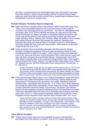 89
dari dosa, mengambil keputusan menyangkut ajaran dan memberikan keputusan-
keputusan disipliner. Kristus mempercayakan otoritas ini kepada Gereja melalui
pelayanan para Rasul dan terutama melalui Petrus, kepada siapa Ia secara khusus
menyerahkan kunci-kunci Kerajaan-Nya.
Pantulan Kerajaan: Perubahan Rupa [transfigurasi]
554 Sejak saat Petrus mengakui bahwa Yesus Kristus adalah Putera Allah yang hidup,
"Yesus mulai menyatakan kepada murid murid-Nya bahwa Ia harus pergi ke
Yerusalem dan menanggung banyak penderitaan... lalu dibunuh, dibangkitkan pada
hari ketiga" (Mat 16:21). Petrus menolak pernyataan itu; juga yang lain-lain tidak
mengerti perkataan itu. Dalam hubungan ini terdapatlah kejadian perubahan rupa
Yesus yang penuh rahasia di alas gunung yang tinggi di depan tiga saksi yang
terpilih oleh-Nya: Petrus, Yakobus, dan Yohanes. Wajah dan pakaian Yesus menjadi
putih berkilau kilauan; Musa dan Elia nampak dan berbicara "tentang tujuan
kepergian-Nya yang akan digenapi-Nya di Yerusalem" (Luk 9:31). Awan datang
menaungi mereka dan satu suara dari surga berkata: "Inilah Anak Ku yang Kupilih,
dengarkanlah Dia" (Luk 9:35).
555 Untuk sementara Yesus membiarkan kemuliaan ilahi-Nya bersinar, dengan
demikian meneguhkan pengakuan Petrus. Ia juga menunjukkan bahwa Ia harus
menderita kematian di salib di Yerusalem "untuk masuk ke dalam kemuliaan-Nya"
(Luk 24:26). Musa dan Elia telah melihat kemuliaan Allah di alas gunung; hukum dan
para nabi telah mengumumkan penderitaan Mesias. Kesengsaraan Yesus 2576,
2583 adalah kehendak Bapa. Putera bertindak sebagai Hamba Allah; awan adalah
tanda kehadiran Roh Kudus; "Seluruh Tritunggal tampak: Bapa dalam surga, Putera
257 sebagai manusia, dan Roh Kudus dalam awan yang bersinar" (Tomas Aqu., s.
th. 3,45,4 ad 2).
"Engkau dimuliakan di alas gunung, dan sejauh mereka mampu untuk itu, murid murid-
Mu memandang kemuliaan-Mu, Kristus Allah, supaya apabila memandang Engkau
yang tersalib, mereka mengerti bahwa kesengsaraan Mu adalah sukarela, dan dengan
demikian mereka menyampaikan kepada dunia bahwa Engkau sesungguhnya cahaya
Bapa" (Liturgi Bisantin, Kontakion pada pesta "Yesus Menampakkan Kemuliaan-Nya").
556 Pada awal kehidupan-Nya di depan umum terdapat Pembaptisan, pada awal Paska
perubahan rupa. Dalam Pembaptisan Yesus diumumkan "rahasia kelahiran baru
yang pertama": Pembaptisan kita; perubahan rupa adalah "Sakramen kelahiran
kembali kedua": kebangkitan kita (Tomas Aqu., s. th. 3,45,4, ad 2). Sejak sekarang
kita mengambil bagian dalam kebangkitan Tuhan melalui Roh Kudus, yang bekerja
di dalam Sakramen-sakramen Gereja, Tubuh Kristus. Perubahan rupa memberi
kepada kita satu bayangan mengenai kedatangan Kristus kembali dalam kemuliaan,
"yang akan mengubah tubuh kita yang hina ini sehingga serupa dengan tubuh-Nya
yang mulia" (Flp 3:21). Tetapi ia juga mengatakan kepada kita bahwa kita "harus
mengalami banyak sengsara untuk masuk ke dalam Kerajaan Allah" (Kis 14:22).
"Itulah yang Petrus belum mengerti, ketika ia hendak hidup bersama Kristus di atas
gunung. Ia menunda itu bagimu, Petrus, sampai waktu sesudah kematian-Nya. Tetapi
sekarang Ia sendiri mengatakan: Turunlah, untuk bekerja keras, untuk melayani, untuk
dihina dan disalibkan di atas bumi. Kehidupan turun untuk membiarkan dirinya
dibunuh; roti turun, untuk menderita kelaparan; jalan turun, supaya menjadi letih di
jalan; sumber air turun untuk menderita kehausan dan kamu menolak untuk berusaha
keras?" (Agustinus, serm. 78,6).
Yesus Naik ke Yerusalem
557 "Ketika hampir genap waktunya Yesus diangkat ke surga, Ia mengarahkan
pandangan-Nya untuk pergi ke Yerusalem" (Luk 9:51)2. Dengan keputusan ini
 