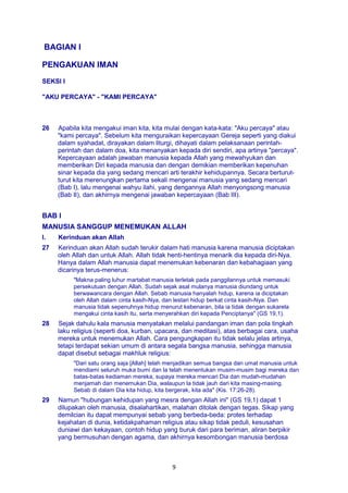 9
BAGIAN I
PENGAKUAN IMAN
SEKSI I
"AKU PERCAYA" - "KAMI PERCAYA"
26 Apabila kita mengakui iman kita, kita mulai dengan kata-kata: "Aku percaya" atau
"kami percaya". Sebelum kita menguraikan kepercayaan Gereja seperti yang diakui
dalam syahadat, dirayakan dalam liturgi, dihayati dalam pelaksanaan perintah-
perintah dan dalam doa, kita menanyakan kepada diri sendiri, apa artinya "percaya".
Kepercayaan adalah jawaban manusia kepada Allah yang mewahyukan dan
memberikan Diri kepada manusia dan dengan demikian memberikan kepenuhan
sinar kepada dia yang sedang mencari arti terakhir kehidupannya. Secara berturut-
turut kita merenungkan pertama sekali mengenai manusia yang sedang mencari
(Bab I), lalu mengenai wahyu ilahi, yang dengannya Allah menyongsong manusia
(Bab II), dan akhirnya mengenai jawaban kepercayaan (Bab III).
BAB I
MANUSIA SANGGUP MENEMUKAN ALLAH
I. Kerinduan akan Allah
27 Kerinduan akan Allah sudah terukir dalam hati manusia karena manusia diciptakan
oleh Allah dan untuk Allah. Allah tidak henti-hentinya menarik dia kepada diri-Nya.
Hanya dalam Allah manusia dapat menemukan kebenaran dan kebahagiaan yang
dicarinya terus-menerus:
"Makna paling luhur martabat manusia terletak pada panggilannya untuk memasuki
persekutuan dengan Allah. Sudah sejak asal mulanya manusia diundang untuk
berwawancara dengan Allah. Sebab manusia hanyalah hidup, karena ia diciptakan
oleh Allah dalam cinta kasih-Nya, dan lestari hidup berkat cinta kasih-Nya. Dan
manusia tidak sepenuhnya hidup menurut kebenaran, bila ia tidak dengan sukarela
mengakui cinta kasih itu, serta menyerahkan diri kepada Penciptanya" (GS 19,1).
28 Sejak dahulu kala manusia menyatakan melalui pandangan iman dan pola tingkah
laku religius (seperti doa, kurban, upacara, dan meditasi), atas berbagai cara, usaha
mereka untuk menemukan Allah. Cara pengungkapan itu tidak selalu jelas artinya,
tetapi terdapat sekian umum di antara segala bangsa manusia, sehingga manusia
dapat disebut sebagai makhluk religius:
"Dari satu orang saja [Allah] telah menjadikan semua bangsa dan umat manusia untuk
mendiami seluruh muka bumi dan la telah menentukan musim-musim bagi mereka dan
batas-batas kediaman mereka, supaya mereka mencari Dia dan mudah-mudahan
menjamah dan menemukan Dia, walaupun la tidak jauh dari kita masing-masing.
Sebab di dalam Dia kita hidup, kita bergerak, kita ada" (Kis. 17:26-28).
29 Namun "hubungan kehidupan yang mesra dengan Allah ini" (GS 19,1) dapat 1
dilupakan oleh manusia, disalahartikan, malahan ditolak dengan tegas. Sikap yang
demilcian itu dapat mempunyai sebab yang berbeda-beda: protes terhadap
kejahatan di dunia, ketidakpahaman religius atau sikap tidak peduli, kesusahan
duniawi dan kekayaan, contoh hidup yang buruk dari para beriman, aliran berpikir
yang bermusuhan dengan agama, dan akhirnya kesombongan manusia berdosa
 