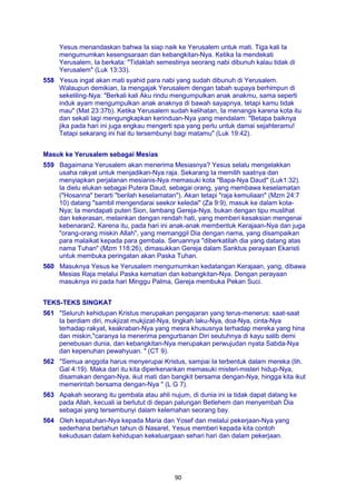90
Yesus menandaskan bahwa Ia siap naik ke Yerusalem untuk mati. Tiga kali Ia
mengumumkan kesengsaraan dan kebangkitan-Nya. Ketika Ia mendekati
Yerusalem, Ia berkata: "Tidaklah semestinya seorang nabi dibunuh kalau tidak di
Yerusalem" (Luk 13:33).
558 Yesus ingat akan mati syahid para nabi yang sudah dibunuh di Yerusalem.
Walaupun demikian, Ia mengajak Yerusalem dengan tabah supaya berhimpun di
sekeliling-Nya: "Berkali kali Aku rindu mengumpulkan anak anakmu, sama seperti
induk ayam mengumpulkan anak anaknya di bawah sayapnya, tetapi kamu tidak
mau" (Mat 23:37b). Ketika Yerusalem sudah kelihatan, Ia menangis karena kota itu
dan sekali lagi mengungkapkan kerinduan-Nya yang mendalam: "Betapa baiknya
jika pada hari ini juga engkau mengerti spa yang perlu untuk damai sejahteramu!
Tetapi sekarang ini hal itu tersembunyi bagi matamu" (Luk 19:42).
Masuk ke Yerusalem sebagai Mesias
559 Bagaimana Yerusalem akan menerima Mesiasnya? Yesus selalu mengelakkan
usaha rakyat untuk menjadikan-Nya raja. Sekarang Ia memilih saatnya dan
menyiapkan perjalanan mesianis-Nya memasuki kota "Bapa-Nya Daud" (Luk1:32).
Ia dielu elukan sebagai Putera Daud, sebagai orang, yang membawa keselamatan
("Hosanna" berarti "berilah keselamatan"). Akan tetapi "raja kemuliaan" (Mzm 24:7
10) datang "sambil mengendarai seekor keledai" (Za 9:9), masuk ke dalam kota-
Nya; Ia mendapati puteri Sion, lambang Gereja-Nya, bukan dengan tipu muslihat
dan kekerasan, melainkan dengan rendah hati, yang memberi kesaksian mengenai
kebenaran2. Karena itu, pada hari ini anak-anak membentuk Kerajaan-Nya dan juga
"orang-orang miskin Allah", yang memanggil Dia dengan nama, yang disampaikan
para malaikat kepada para gembala. Seruannya "diberkatilah dia yang datang atas
nama Tuhan" (Mzm 118:26), dimasukkan Gereja dalam Sanktus perayaan Ekaristi
untuk membuka peringatan akan Paska Tuhan.
560 Masuknya Yesus ke Yerusalem mengumumkan kedatangan Kerajaan, yang, dibawa
Mesias Raja melalui Paska kematian dan kebangkitan-Nya. Dengan perayaan
masuknya ini pada hari Minggu Palma, Gereja membuka Pekan Suci.
TEKS-TEKS SINGKAT
561 "Seluruh kehidupan Kristus merupakan pengajaran yang terus-menerus: saat-saat
Ia berdiam diri, mukjizat mukjizat-Nya, tingkah laku-Nya, doa-Nya, cinta-Nya
terhadap rakyat, keakraban-Nya yang mesra khususnya terhadap mereka yang hina
dan miskin,"caranya Ia menerima pengurbanan Diri seutuhnya di kayu salib demi
penebusan dunia, dan kebangkitan-Nya merupakan perwujudan nyata Sabda-Nya
dan kepenuhan pewahyuan. " (CT 9).
562 "Semua anggota harus menyerupai Kristus, sampai Ia terbentuk dalam mereka (lih.
Gal 4:19). Maka dari itu kita diperkenankan memasuki misteri-misteri hidup-Nya,
disamakan dengan-Nya, ikut mati dan bangkit bersama dengan-Nya, hingga kita ikut
memerintah bersama dengan-Nya " (L G 7).
563 Apakah seorang itu gembala atau ahli nujum, di dunia ini ia tidak dapat datang ke
pada Allah, kecuali ia berlutut di depan palungan Betlehem dan menyembah Dia
sebagai yang tersembunyi dalam kelemahan seorang bay.
564 Oleh kepatuhan-Nya kepada Maria dan Yosef dan melalui pekerjaan-Nya yang
sederhana bertahun tahun di Nasaret, Yesus memberi kepada kita contoh
kekudusan dalam kehidupan kekeluargaan sehari hari dan dalam pekerjaan.
 