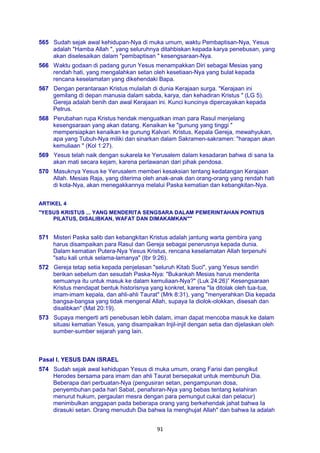 91
565 Sudah sejak awal kehidupan-Nya di muka umum, waktu Pembaptisan-Nya, Yesus
adalah "Hamba Allah ", yang seluruhnya ditahbiskan kepada karya penebusan, yang
akan diselesaikan dalam "pembaptisan " kesengsaraan-Nya.
566 Waktu godaan di padang gurun Yesus menampakkan Diri sebagai Mesias yang
rendah hati, yang mengalahkan setan oleh kesetiaan-Nya yang bulat kepada
rencana keselamatan yang dikehendaki Bapa.
567 Dengan perantaraan Kristus mulailah di dunia Kerajaan surga. "Kerajaan ini
gemilang di depan manusia dalam sabda, karya, dan kehadiran Kristus " (LG 5).
Gereja adalah benih dan awal Kerajaan ini. Kunci kuncinya dipercayakan kepada
Petrus.
568 Perubahan rupa Kristus hendak menguatkan iman para Rasul menjelang
kesengsaraan yang akan datang. Kenaikan ke "gunung yang tinggi "
mempersiapkan kenaikan ke gunung Kalvari. Kristus, Kepala Gereja, mewahyukan,
apa yang Tubuh-Nya miliki dan sinarkan dalam Sakramen-sakramen: "harapan akan
kemuliaan " (Kol 1:27).
569 Yesus telah naik dengan sukarela ke Yerusalem dalam kesadaran bahwa di sana Ia
akan mati secara kejam, karena perlawanan dari pihak pendosa.
570 Masuknya Yesus ke Yerusalem memberi kesaksian tentang kedatangan Kerajaan
Allah. Mesias Raja, yang diterima oleh anak-anak dan orang-orang yang rendah hati
di kota-Nya, akan menegakkannya melalui Paska kematian dan kebangkitan-Nya.
ARTIKEL 4
"YESUS KRISTUS ... YANG MENDERITA SENGSARA DALAM PEMERINTAHAN PONTIUS
PILATUS, DISALIBKAN, WAFAT DAN DIMAKAMKAN""
571 Misteri Paska salib dan kebangkitan Kristus adalah jantung warta gembira yang
harus disampaikan para Rasul dan Gereja sebagai penerusnya kepada dunia.
Dalam kematian Putera-Nya Yesus Kristus, rencana keselamatan Allah terpenuhi
"satu kali untuk selama-lamanya" (Ibr 9:26).
572 Gereja tetap setia kepada penjelasan "seluruh Kitab Suci", yang Yesus sendiri
berikan sebelum dan sesudah Paska-Nya: "Bukankah Mesias harus menderita
semuanya itu untuk masuk ke dalam kemuliaan-Nya?" (Luk 24:26)” Kesengsaraan
Kristus mendapat bentuk historisnya yang konkret, karena "Ia ditolak oleh tua-tua,
imam-imam kepala, dan ahli-ahli Taurat" (Mrk 8:31), yang "menyerahkan Dia kepada
bangsa-bangsa yang tidak mengenal Allah, supaya Ia diolok-olokkan, disesah dan
disalibkan" (Mat 20:19).
573 Supaya mengerti arti penebusan lebih dalam, iman dapat mencoba masuk ke dalam
situasi kematian Yesus, yang disampaikan Injil-injil dengan setia dan dijelaskan oleh
sumber-sumber sejarah yang lain.
Pasal I. YESUS DAN ISRAEL
574 Sudah sejak awal kehidupan Yesus di muka umum, orang Farisi dan pengikut
Herodes bersama para imam dan ahli Taurat bersepakat untuk membunuh Dia.
Beberapa dari perbuatan-Nya (pengusiran setan, pengampunan dosa,
penyembuhan pada hari Sabat, penafsiran-Nya yang bebas tentang kelahiran
menurut hukum, pergaulan mesra dengan para pemungut cukai dan pelacur)
menimbulkan anggapan pada beberapa orang yang berkehendak jahat bahwa Ia
dirasuki setan. Orang menuduh Dia bahwa Ia menghujat Allah" dan bahwa Ia adalah
 