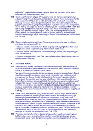 92
nabi palsu", dua kejahatan melawan agama, dan untuk itu hukum menentukan
hukuman mati dengan lemparan batu".
575 Untuk para Pemimpin religius di Yerusalem, yang Injil Yohanes sering namakan
sebagai "orang Yahudi", banyak tutur kata dan perbuatan Yesus merupakan "tanda
yang harus dibantah" (Luk 2:34), lebih daripada untuk Umat Allah yang biasa.
Memang hubungan Yesus dengan orang Farisi tidak hanya bersifat polemik. Ada
juga orang-orang Farisi, yang memperingatkan-Nya akan bahaya yang mengancam.
Yesus memuji beberapa dari mereka, umpamanya ahli Taurat dalam Mrk 12:34, dan
Ia berulang ulang bertamu ke rumah orang Farisi. Yesus mempertegas ajaran-
ajaran yang diterima oleh elite religius Umat Allah ini: kebangkitan orang mans,
bentuk-bentuk kesalehan (memberi sedekah, puasa, dan doa), dan kebiasaan
menyapa Allah sebagai Bapa, demikian pula tempat sentral cinta kasih kepada Allah
dan sesama.
576 Dalam mata banyak orang di Israel, Yesus rupa-rupanya melanggar keyakinan
mendasar dari bangsa terpilih itu:
- melawan ketaatan kepada hukum dalam segala perintah yang tertulis dan, untuk
orang Farisi, dalam penjelasan yang diberikan oleh tradisi lisan;
- melawan tempat sentral kanisah Yerusalem sebagai tempat suci, tempat tinggal
Allah secara khusus;
- melawan iman akan Allah yang Esa, yang pada kemuliaan-Nya tidak seorang pun
dapat mengambil bagian.
I. Yesus dan Hukum
577 Dalam khotbah di bukit, dalam terang rahmat Perjanjian Baru, Yesus mengambil
sikap terhadap hukum yang diberikan di Sinai oleh Allah pada penetapan Perjanjian
Lama. Ia mulai dengan sate peringatan meriah:
"Janganlah kamu menyangka, bahwa Aku datang untuk meniadakan hukum Taurat
atau kitab para nabi. Aku datang bukan untuk meniadakannya, melainkan untuk
menggenapinya. Karena Aku berkata kepadamu: Sesungguhnya selama belum
lenyap langit dan bumi ini, satu iota atau satu titik pun tidak akan ditiadakan dari
hukum Taurat, sebelum semuanya terjadi. Karena itu siapa yang meniadakan salah
satu perintah hukum Taurat, sekalipun yang paling kecil, dan mengajarkannya
demikian kepada orang lain, ia akan menduduki tempat yang paling rendah di dalam
Kerajaan surga; tetapi siapa yang melakukan dan mengajarkan segala perintah
hukum Taurat, ia akan menduduki tempat yang tinggi di dalam Kerajaan surga" (Mat
5:17 19).
578 Untuk Yesus, Mesias Israel, yang terbesar dalam Kerajaan surga, sesuai dengan
perkataan-Nya sendiri, memang wajar melaksanakan hukum sepenuhnya, juga
perintah yang terkecil sekalipun. Ia malahan satu-satunya orang yang biasa
melaksanakan hal itu secara sempurna. Seperti orang Yahudi sendiri akui, mereka
tidak pernah mampu memenuhi hukum sepenuhnya, tanpa melanggar perintah yang
terkecil sekalipun. Karena itu, pada perayaan perdamaian tahunan, anak-anak Israel
memohon ampun kepada Allah, karena pelanggaran mereka terhadap hukum.
Hukum merupakan satu keseluruhan dan, sebagaimana santo Yakobus peringatkan:
"Barang siapa menuruti seluruh hukum itu, tetapi mengabaikan satu bagian dari
padanya, ia bersalah terhadap seluruhnya" (Yak 2:10).
579 Prinsip ini, bahwa hukum harus dipegang teguh dalam segala penetapannya dan
bahkan bukan hanya secara harfiah melainkan sesuai dengan jiwanya, sangat
dihargai oleh orang Farisi. Dengan menegaskan prinsip ini kepada Israel, mereka
 