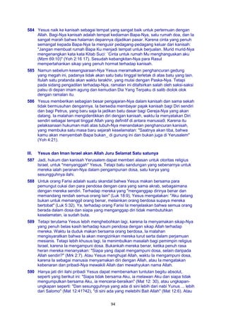 94
584 Yesus naik ke kanisah sebagai tempat yang sangat baik untuk pertemuan dengan
Allah. Bagi-Nya kanisah adalah tempat kediaman Bapa-Nya, satu rumah doa, dan Ia
sangat marah bahwa halaman depannya dijadikan pasar. Karena cinta yang penuh
semangat kepada Bapa-Nya Ia mengusir pedagang-pedagang keluar dari kanisah:
"Jangan membuat rumah Bapa Ku menjadi tempat untuk berjualan. Murid murid-Nya
mengenangkan kata kata Kitab Suci: `Cinta untuk rumah Mu menghanguskan aku
(Mzm 69:10)" (Yoh 2:16 17). Sesudah kebangkitan-Nya para Rasul
mempertahankan sikap yang penuh hormat terhadap kanisah.
585 Namun sebelum kesengsaraan-Nya Yesus meramalkan penghancuran gedung
yang megah ini, padanya tidak akan satu batu tinggal terletak di atas batu yang lain.
Itulah satu pratanda akan waktu terakhir, yang mulai dengan Paska-Nya. Tetapi
pada sidang pengadilan terhadap-Nya, ramalan ini ditafsirkan salah oleh saksi-saksi
palsu di depan imam agung dan kemudian Dia Yang Terpaku di salib diolok olok
dengan ramalan itu.
586 Yesus memberikan sebagian besar pengajaran-Nya dalam kanisah dan sama sekah
tidak bermusuhan dengannya. Ia bersedia membayar pajak kanisah bagi Diri sendiri
dan bagi Petrus, yang baru saja Ia jadikan batu dasar bagi Gereja-Nya yang akan
datang. Ia malahan mengidentikkan diri dengan kanisah, waktu Ia menyatakan Diri
sendiri sebagai tempat tinggal Allah yang definitif di antara manusia9. Karena itu
pelaksanaan hukuman mati atas tubuh-Nya menandakan penghancuran kanisah,
yang membuka satu masa baru sejarah keselamatan: "Saatnya akan tiba, bahwa
kamu akan menyembah Bapa bukan_ di gunung ini dan bukan juga di Yerusalem"
(Yoh 4:21).
III. Yesus dan Iman Israel akan Allah Juru Selamat Satu satunya
587 Jadi, hukum dan kanisah Yerusalem dapat memberi alasan untuk otoritas religius
Israel, untuk "menyanggah" Yesus. Tetapi batu sandungan yang sebenarnya untuk
mereka ialah peranan-Nya dalam pengampunan dosa, satu karya yang
sesungguhnya ilahi.
588 Untuk orang Farisi adalah suatu skandal bahwa Yesus makan bersama para
pemungut cukai dan para pendosa dengan cara yang sama akrab, sebagaimana
dengan mereka sendiri. Terhadap mereka yang "menganggap dirinya benar dan
memandang rendah semua orang lain" (Luk 18:9), Yesus mengatakan: "Aku datang
bukan untuk memanggil orang benar, melainkan orang berdosa supaya mereka
bertobat" (Luk 5:32). Ya, terhadap orang Farisi Ia menjelaskan bahwa semua orang
berada dalam dosa dan siapa yang menganggap diri tidak membutuhkan
keselamatan, ia sudah buta.
589 Tetapi terutama Yesus lebih menghebohkan lagi, karena Ia menyamakan sikap-Nya
yang penuh belas kasih terhadap kaum pendosa dengan sikap Allah terhadap
mereka. Waktu Ia duduk makan bersama orang berdosa, Ia malahan
mengisyaratkan bahwa Ia akan mengizinkan mereka turut serta dalam perjamuan
mesianis. Tetapi lebih khusus lagi, Ia menimbulkan masalah bagi pemimpin religius
Israel, karena Ia mengampuni dosa. Bukankah mereka benar, ketika penuh rasa
heran mereka menanyakan: "Siapa yang dapat mengampuni dosa, selain daripada
Allah sendiri?" (Mrk 2:7). Atau Yesus menghujat Allah, waktu Ia mengampuni dosa,
karena Ia sebagai manusia menyamakan diri dengan Allah, atau Ia mengatakan
kebenaran dan pribadi-Nya mewakili Allah dan mewahyukan nama Allah.
590 Hanya jati diri ilahi pribadi Yesus dapat membenarkan tuntutan begitu absolut,
seperti yang berikut ini: "Siapa tidak bersama Aku, ia melawan Aku dan siapa tidak
mengumpulkan bersama Aku, ia mencerai-beraikan" (Mat 12: 30), atau ungkapan-
ungkapan seperti: "Dan sesungguhnya yang ada di sini lebih dari nabi Yunus ... lebih
dari Salomo" (Mat 12:41?42), "di sini ada yang melebihi Bait Allah" (Mat 12:6). Atau
 