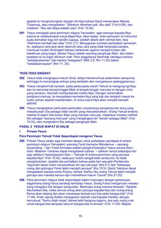 95
apabila Ia menghubungkan dengan diri-Nya bahwa Daud menamakan Mesias
Tuhannya, atau mengatakan: "Sebelum Abraham jadi, Aku ada" (Yoh 8:58), dan
malahan: "Aku dan Bapa adalah satu" (Yoh 10:30).
591 Yesus mengajak para pemimpin religius Yerusalem, agar percaya kepada-Nya,
karena Ia melaksanakan karya Bapa-Nya. Akan tetapi, iman semacam ini menuntut
suatu kematian bagi diri sendiri supaya, setelah ditarik oleh rahmat ilahi, bisa
"dilahirkan kembali dari atas" (Yoh 3:7). Mengajukan tuntutan pertobatan semacam
itu, walaupun janji-janji akan dipenuhi atas cara yang tidak tersangka-sangka,
membuat mudah dimengerti bahwa mahkamah agama menjadi korban dari
kekeliruan yang tragis, bahwa Yesus adalah seorang penghujat Allah, dan dalam
keadaan itu Ia wajar dihukum mati. Para anggotanya bertindak sekaligus karena
"ketidakpahaman" dan karena "ketegaran" (Mrk 3:5; Rm 11:25) dalam
"ketidakpercayaan" (Rm 11: 20).
TEKS-TEKS SINGKAT
592 Yesus tidak menghapus hukum Sinai, tetapi memenuhinya sedemikian sempurna,
sehingga Ia menyingkap artinya yang terdalam dan mengampuni pelanggarannya.
593 Yesus menghormati kanisah: pada pesta-pesta ziarah Yahudi Ia mengunjungi-Nya,
dan Ia mencintai tempat tinggal Allah di tengah-tengah manusia ini dengan cinta
yang cemburu. Kanisah mempratandai misteri-Nya. Dengan meramalkan
penghancurannya, Ia menyatakan kematian-Nya yang keji dan langkah masuk ke
suatu zaman sejarah keselamatan, di mana tubuh-Nya akan menjadi kanisah
definitif.
594 Yesus mengerjakan perbuatan-perbuatan umpamanya pengampunan dosa yang
mewahyukan Dia sebagai Allah sendiri yang menyelamatkan. Orang Yahudi tertentu
melihat di dalam Dia bukan Allah yang menjadi manusia, melainkan mereka melihat
Dia sebagai "seorang manusia" yang mengangkat diri "sendiri sebagai Allah" (Yoh
10:33), dan menghakimi Dia sebagai penghujat Allah.
PASAL 2 YESUS WAFAT DI SALIB
I Proses Yesus
Para Pemimpin Yahudi Tidak Sependapat mengenai Yesus
595 Pribadi Yesus selalu saja memberi alasan untuk perbedaan pendapat di antara
pemimpin religius Yerusalem; seorang Farisi bernama Nikodemus -- seorang
terpandang -- dan Yosef Arimatea adalah pengikut?pengikut Yesus secara diam-
diam. Malahan Yohanes dapat mengatakan bahwa -- bahkan hanya beberapa hari
saja sebelum kesengsaraan-Nya -- "banyak di antara pemimpin yang percaya
kepada-Nya" (Yoh 12:42), walaupun masih sangat tidak sempurna. Itu tidak
mengherankan, apabila kita perhatikan bahwa pada hari sesudah Pentekosta
"sejumlah besar imam menyerahkan diri dan percaya" (Kis 6:7) dan "beberapa
orang dari golongan Farisi telah menjadi percaya" (Kis 15:5). Santo Yakobus dapat
mengatakan kepada santo Paulus, bahwa "beribu-ribu orang Yahudi telah menjadi
percaya dan mereka semua rajin memelihara hukum Taurat" (Kis 21:20).
596 Para pemimpin religius tidak sependapat dalam hubungan dengan pertanyaan,
bagaimana orang harus bersikap terhadap Yesus. Orang Farisi mengancam mereka
yang mengakui Dia dengan pengucilan. Beberapa orang merasa khawatir: "Apabila
kita biarkan Dia, maka semua orang akan percaya kepada-Nya dan orang-orang
Roma akan datang dan akan merampas tempat suci kita serta bangsa kita" (Yoh
11:48). Imam agung Kaifas mengajukan sebuah usul kepada mereka, dengan
bernubuat: "Kamu tidak insyaf, bahwa lebih berguna bagimu, jika satu orang mati
untuk bangsa kita daripada seluruh bangsa kita ini binasa" (Yoh 11:50). Majelis
 