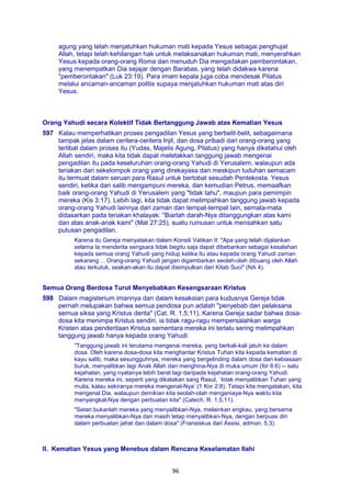 96
agung yang telah menjatuhkan hukuman mati kepada Yesus sebagai penghujat
Allah, tetapi telah kehilangan hak untuk melaksanakan hukuman mati, menyerahkan
Yesus kepada orang-orang Roma dan menuduh Dia mengadakan pemberontakan,
yang menempatkan Dia sejajar dengan Barabas, yang telah didakwa karena
"pemberontakan" (Luk 23:19). Para imam kepala juga coba mendesak Pilatus
melalui ancaman-ancaman politis supaya menjatuhkan hukuman mati atas diri
Yesus.
Orang Yahudi secara Kolektif Tidak Bertanggung Jawab atas Kematian Yesus
597 Kalau memperhatikan proses pengadilan Yesus yang berbelit-belit, sebagaimana
tampak jelas dalam ceritera-ceritera Injil, dan dosa pribadi dari orang-orang yang
terlibat dalam proses itu (Yudas, Majelis Agung, Pilatus) yang hanya diketahui oleh
Allah sendiri, maka kita tidak dapat meletakkan tanggung jawab mengenai
pengadilan itu pada keseluruhan orang-orang Yahudi di Yerusalem, walaupun ada
teriakan dari sekelompok orang yang direkayasa dan meskipun tuduhan semacam
itu termuat dalam seruan para Rasul untuk bertobat sesudah Pentekosta. Yesus
sendiri, ketika dari salib mengampuni mereka, dan kemudian Petrus, memaafkan
baik orang-orang Yahudi di Yerusalem yang "tidak tahu", maupun para pemimpin
mereka (Kis 3:17). Lebih lagi, kita tidak dapat melimpahkan tanggung jawab kepada
orang-orang Yahudi lainnya dari zaman dan tempat-tempat lain, semata-mata
didasarkan pada teriakan khalayak: "Biarlah darah-Nya ditanggungkan atas kami
dan atas anak-anak kami" (Mat 27:25), suatu rumusan untuk mensahkan satu
putusan pengadilan.
Karena itu Gereja menyatakan dalam Konsili Vatikan II: "Apa yang telah dijalankan
selama Ia menderita sengsara tidak begitu saja dapat dibebankan sebagai kesalahan
kepada semua orang Yahudi yang hidup ketika itu atau kepada orang Yahudi zaman
sekarang ... Orang-orang Yahudi jangan digambarkan seolah-olah dibuang oleh Allah
atau terkutuk, seakan-akan itu dapat disimpulkan dari Kitab Suci" (NA 4).
Semua Orang Berdosa Turut Menyebabkan Kesengsaraan Kristus
598 Dalam magisterium imannya dan dalam kesaksian para kudusnya Gereja tidak
pernah melupakan bahwa semua pendosa pun adalah "penyebab dan pelaksana
semua siksa yang Kristus derita" (Cat. R. 1,5,11). Karena Gereja sadar bahwa dosa-
dosa kita menimpa Kristus sendiri, ia tidak ragu-ragu mempersalahkan warga
Kristen atas penderitaan Kristus sementara mereka ini terlalu sering melimpahkan
tanggung jawab hanya kepada orang Yahudi:
"Tanggung jawab ini terutama mengenai mereka, yang berkali-kali jatuh ke dalam
dosa. Oleh karena dosa-dosa kita menghantar Kristus Tuhan kita kepada kematian di
kayu salib, maka sesungguhnya, mereka yang bergelinding dalam dosa dan kebiasaan
buruk, menyalibkan lagi Anak Allah dan menghina-Nya di muka umum (Ibr 6:6) -- satu
kejahatan, yang nyatanya lebih berat lagi daripada kejahatan orang-orang Yahudi.
Karena mereka ini, seperti yang dikatakan sang Rasul, `tidak menyalibkan Tuhan yang
mulia, kalau sekiranya mereka mengenal-Nya’ (1 Kor 2:8). Tetapi kita mengatakan, kita
mengenal Dia, walaupun demikian kita seolah-olah menganiaya-Nya waktu kita
menyangkal-Nya dengan perbuatan kita" (Catech. R. 1,5,11).
"Setan bukanlah mereka yang menyalibkan-Nya, melainkan engkau, yang bersama
mereka menyalibkan-Nya dan masih tetap menyalibkan-Nya, dengan berpuas diri
dalam perbuatan jahat dan dalam dosa" (Fransiskus dari Assisi, admon. 5,3).
II. Kematian Yesus yang Menebus dalam Rencana Keselamatan Ilahi
 