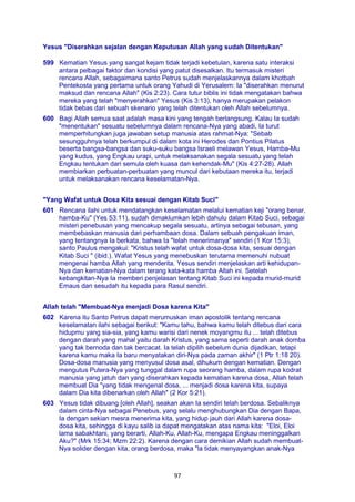 97
Yesus "Diserahkan sejalan dengan Keputusan Allah yang sudah Ditentukan"
599 Kematian Yesus yang sangat kejam tidak terjadi kebetulan, karena satu interaksi
antara pelbagai faktor dan kondisi yang patut disesalkan. Itu termasuk misteri
rencana Allah, sebagaimana santo Petrus sudah menjelaskannya dalam khotbah
Pentekosta yang pertama untuk orang Yahudi di Yerusalem: Ia "diserahkan menurut
maksud dan rencana Allah" (Kis 2:23). Cara tutur biblis ini tidak mengatakan bahwa
mereka yang telah "menyerahkan" Yesus (Kis 3:13), hanya merupakan pelakon
tidak bebas dari sebuah skenario yang telah ditentukan oleh Allah sebelumnya.
600 Bagi Allah semua saat adalah masa kini yang tengah berlangsung. Kalau Ia sudah
"menentukan" sesuatu sebelumnya dalam rencana-Nya yang abadi, Ia turut
memperhitungkan juga jawaban setup manusia atas rahmat-Nya: "Sebab
sesungguhnya telah berkumpul di dalam kota ini Herodes dan Pontius Pilatus
beserta bangsa-bangsa dan suku-suku bangsa Israeli melawan Yesus, Hamba-Mu
yang kudus, yang Engkau urapi, untuk melaksanakan segala sesuatu yang telah
Engkau tentukan dari semula oleh kuasa dan kehendak-Mu" (Kis 4:27-28). Allah
membiarkan perbuatan-perbuatan yang muncul dari kebutaan mereka itu, terjadi
untuk melaksanakan rencana keselamatan-Nya.
"Yang Wafat untuk Dosa Kita sesuai dengan Kitab Suci"
601 Rencana ilahi untuk mendatangkan keselamatan melalui kematian keji "orang benar,
hamba-Ku" (Yes 53:11), sudah dimaklumkan lebih dahulu dalam Kitab Suci, sebagai
misteri penebusan yang mencakup segala sesuatu, artinya sebagai tebusan, yang
membebaskan manusia dari perhambaan dosa. Dalam sebuah pengakuan iman,
yang tentangnya Ia berkata, bahwa Ia "telah menerimanya" sendiri (1 Kor 15:3),
santo Paulus mengakui: "Kristus telah wafat untuk dosa-dosa kita, sesuai dengan
Kitab Suci " (ibid.). Wafat Yesus yang menebuskan terutama memenuhi nubuat
mengenai hamba Allah yang menderita. Yesus sendiri menjelaskan arti kehidupan-
Nya dan kematian-Nya dalam terang kata-kata hamba Allah ini. Setelah
kebangkitan-Nya Ia memberi penjelasan tentang Kitab Suci ini kepada murid-murid
Emaus dan sesudah itu kepada para Rasul sendiri.
Allah telah "Membuat-Nya menjadi Dosa karena Kita"
602 Karena itu Santo Petrus dapat merumuskan iman apostolik tentang rencana
keselamatan ilahi sebagai berikut: "Kamu tahu, bahwa kamu telah ditebus dari cara
hidupmu yang sia-sia, yang kamu warisi dari nenek moyangmu itu ... telah ditebus
dengan darah yang mahal yaitu darah Kristus, yang sama seperti darah anak domba
yang tak bernoda dan tak bercacat. Ia telah dipilih sebelum dunia dijadikan, tetapi
karena kamu maka Ia baru menyatakan diri-Nya pada zaman akhir" (1 Ptr 1:18 20).
Dosa-dosa manusia yang menyusul dosa asal, dihukum dengan kematian. Dengan
mengutus Putera-Nya yang tunggal dalam rupa seorang hamba, dalam rupa kodrat
manusia yang jatuh dan yang diserahkan kepada kematian karena dosa, Allah telah
membuat Dia "yang tidak mengenal dosa, ... menjadi dosa karena kita, supaya
dalam Dia kita dibenarkan oleh Allah" (2 Kor 5:21).
603 Yesus tidak dibuang [oleh Allah], seakan akan Ia sendiri telah berdosa. Sebaliknya
dalam cinta-Nya sebagai Penebus, yang selalu menghubungkan Dia dengan Bapa,
Ia dengan sekian mesra menerima kita, yang hidup jauh dari Allah karena dosa-
dosa kita, sehingga di kayu salib ia dapat mengatakan atas nama kita: "Eloi, Eloi
lama sabakhtani, yang berarti, Allah-Ku, Allah-Ku, mengapa Engkau meninggalkan
Aku?" (Mrk 15:34; Mzm 22:2). Karena dengan cara demikian Allah sudah membuat-
Nya solider dengan kita, orang berdosa, maka "la tidak menyayangkan anak-Nya
 