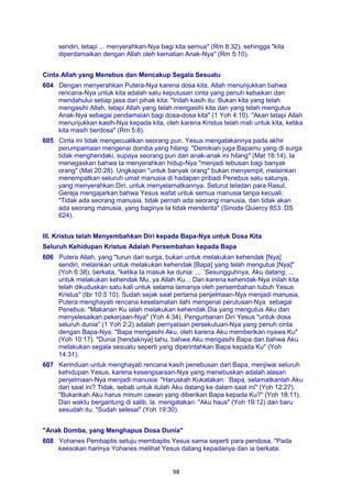 98
sendiri, tetapi ... menyerahkan-Nya bagi kita semua" (Rm 8:32), sehingga "kita
diperdamaikan dengan Allah oleh kematian Anak-Nya" (Rm 5:10).
Cinta Allah yang Menebus dan Mencakup Segala Sesuatu
604 Dengan menyerahkan Putera-Nya karena dosa kita, Allah menunjukkan bahwa
rencana-Nya untuk kita adalah satu keputusan cinta yang penuh kebaikan dan
mendahului setiap jasa dari pihak kita: "Inilah kasih itu: Bukan kita yang telah
mengasihi Allah, tetapi Allah yang telah mengasihi kita dan yang telah mengutus
Anak-Nya sebagai pendamaian bagi dosa-dosa kita" (1 Yoh 4:10). "Akan tetapi Allah
menunjukkan kasih-Nya kepada kita, oleh karena Kristus telah mati untuk kita, ketika
kita masih berdosa" (Rm 5:8).
605 Cinta ini tidak mengecualikan seorang pun. Yesus mengatakannya pada akhir
perumpamaan mengenai domba yang hilang: "Demikian juga Bapamu yang di surga
tidak menghendaki, supaya seorang pun dari anak-anak ini hilang" (Mat 18:14). Ia
menegaskan bahwa Ia menyerahkan hidup-Nya "menjadi tebusan bagi banyak
orang" (Mat 20:28). Ungkapan "untuk banyak orang" bukan menyempit, melainkan
menempatkan seluruh umat manusia di hadapan pribadi Penebus satu satunya,
yang menyerahkan Diri, untuk menyelamatkannya. Seturut teladan para Rasul,
Gereja mengajarkan bahwa Yesus wafat untuk semua manusia tanpa kecuali:
"Tidak ada seorang manusia, tidak pernah ada seorang manusia, dan tidak akan
ada seorang manusia, yang baginya Ia tidak menderita" (Sinode Quiercy 853: DS
624).
III. Kristus telah Menyembahkan Diri kepada Bapa-Nya untuk Dosa Kita
Seluruh Kehidupan Kristus Adalah Persembahan kepada Bapa
606 Putera Allah, yang "turun dari surga, bukan untuk melakukan kehendak [Nya]
sendiri, melainkan untuk melakukan kehendak [Bapa] yang telah mengutus [Nya]"
(Yoh 6:38), berkata, "ketika Ia masuk ke dunia: ... `Sesungguhnya, Aku datang; ...
untuk melakukan kehendak Mu, ya Allah Ku... Dan karena kehendak-Nya inilah kita
telah dikuduskan satu kali untuk selama lamanya oleh persembahan tubuh Yesus
Kristus" (Ibr 10:5 10). Sudah sejak saat pertama penjelmaan-Nya menjadi manusia,
Putera menghayati rencana keselamatan ilahi mengenai perutusan-Nya sebagai
Penebus: "Makanan Ku ialah melakukan kehendak Dia yang mengutus Aku dan
menyelesaikan pekerjaan-Nya" (Yoh 4:34). Pengurbanan Diri Yesus "untuk dosa
seluruh dunia" (1 Yoh 2:2) adalah pernyataan persekutuan-Nya yang penuh cinta
dengan Bapa-Nya: "Bapa mengasihi Aku, oleh karena Aku memberikan nyawa Ku"
(Yoh 10:17). "Dunia [hendaknya] tahu, bahwa Aku mengasihi Bapa dan bahwa Aku
melakukan segala sesuatu seperti yang diperintahkan Bapa kepada Ku" (Yoh
14:31).
607 Kerinduan untuk menghayati rencana kasih penebusan dari Bapa, menjiwai seluruh
kehidupan Yesus, karena kesengsaraan-Nya yang menebuskan adalah alasan
penjelmaan-Nya menjadi manusia: "Haruskah Kukatakan: `Bapa, selamatkanlah Aku
dari saat ini? Tidak, sebab untuk itulah Aku datang ke dalam saat ini" (Yoh 12:27).
"Bukankah Aku harus minum cawan yang diberikan Bapa kepada Ku?" (Yoh 18:11).
Dan waktu bergantung di salib, la. mengatakan: "Aku haus" (Yoh 19:12) dan baru
sesudah itu: "Sudah selesai" (Yoh 19:30).
"Anak Domba, yang Menghapus Dosa Dunia"
608 Yohanes Pembaptis setuju membaptis Yesus sama seperti para pendosa. "Pada
keesokan harinya Yohanes melihat Yesus datang kepadanya dan ia berkata:
 