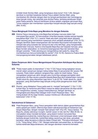 99
Lihatlah Anak Domba Allah, yang menghapus dosa dunia" (Yoh 1:29). Dengan
demikian ia memberi kesaksian bahwa Yesus adalah Hamba Allah, yang
membiarkan Diri dihantar dengan diam ke tempat pembantaian dan menanggung
dosa banyak orang, dan serentak pula domba Paska, lambang penebusan Israel
pada Paska pertama. Seluruh kehidupan Kristus adalah ungkapan perutusan-Nya,
"untuk melayani dan memberikan nyawa-Nya menjadi tebusan bagi banyak orang"
(Mrk 10:45).
Yesus Menghayati Cinta Bapa yang Menebus Itu dengan Sukarela
609 Karena Yesus menampung cinta Bapa-Nya terhadap manusia dalam hati
manusiawi-Nya sendiri, "la menunjukkan cinta-Nya kepada mereka sampai kepada
kesudahan-Nya" (Yoh 13:1), karena "tidak ada kasih yang lebih besar daripada
kasih seorang yang memberikan nyawanya untuk sahabat sahabatnya" (Yoh 15:13).
Dengan demikian dalam kesengsaraan dan kematian-Nya kodrat manusiawi-Nya
menjadi alat yang sukarela dan sempurna dari cinta ilahi-Nya, yang menghendaki
keselamatan manusia. Karena cinta kepada Bapa-Nya dan kepada manusia, yang
Bapa hendak selamatkan, Ia menerima kesengsaraan-Nya dan kematian-Nya
dengan sukarela: "Tidak seorang pun mengambilnya dari pada Ku, tetapi Aku
memberikannya menurut kehendak Ku sendiri" (Yoh 10:18). Karena itu Putera Allah
menyongsong kematian dengan kebebasan penuh.
Dalam Perjamuan Akhir Yesus Mengantisipasi Penyerahan Kehidupan-Nya Secara
Sukarela
610 "Pada malam waktu Ia diserahkan" (1 Kor 11:23) Yesus mengungkapkan secara
meriah dalam perjamuan dengan kedua belas Rasu12 penyerahan Diri secara 766
sukarela. Pada malam sebelum sengsara-Nya, waktu Ia masih bebas, Yesus
mengadakan perjamuan akhir dengan para murid-Nya sebagai peringatan akan
penyerahan diri-Nya secara sukarela kepada Bapa-Nya demi keselamatan manusia:
"Inilah tubuh-Ku yang diserahkan bagi kamu" (Luk 22:19); "Inilah darah-Ku, darah
perjanjian, yang ditumpahkan bagi banyak orang untuk pengampunan dosa" (Mat
26:28).
611 Ekaristi, yang ditetapkan Yesus pada saat ini, menjadi "peringatan" (1 Kor 11:25)
kurban-Nya. Ia menerima para Rasul masuk ke dalam penyerahan diri-Nya sendiri
dan menghimbau mereka, supaya melanjutkannya. Dengan demikian, la
mengangkat para Rasul-Nya sebagai imam-imam Perjanjian Baru: "Aku
menguduskan diri Ku bagi mereka, supaya mereka pun dikuduskan dalam
kebenaran" (Yoh 17:19).
Sakratulmaut di Getsemani
612 Piala Perjanjian Baru, yang Yesus sampaikan lebih dahulu dalam persembahan-Nya
waktu perjamuan malam, diterima-Nya dalam sakratulmaut-Nya di Getsemani dari
tangan Bapa-Nya, dengan menjadi "taat sampai mati" (Flp 2:8). Yesus berdoa: "Ya
Bapa Ku, jikalau sekiranya mungkin, biarlah cawan ini lalu dari-Ku" (Mat 26:39). Ia
menyatakan sikap menolak kematian, yang dialami kodrat manusiawi-Nya.
Sebagaimana kodrat kita, kodrat-Nya pun ditentukan untuk kehidupan abadi; tetapi
berbeda dengan kodrat kita, kodrat-Nya bebas seutuhnya dari dosa, penyebab
kematian; tetapi terutama is diterima dalam Pribadi ilahi, "Pencetus kehidupan" (Kis
3:15), "Yang Hidup" (Why 1:18)". Dengan kehendak manusiawi-Nya, Ia menyetujui
bahwa kehendak Bapa terlaksana, dan dengan demikian menerima kematian
 
