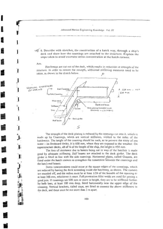 4 . 6 . Descl-ihe with sketches, the co~istrllctio~i
of a hatch way, through a
deck and show frow the coamirtgs are attached 10 [he structure. Explain the
steps taken to avoid exctxive stress concentration at the harch corners.
Ans.
Hatchways are cut aut of the deck, which rewks in reduction in strength a f the
Siruclure. In order to restore the slrtn$, z3"liiional stifiening meassres need lo bc
taken, ai shown in the s!:eich below.
/
D
' n
#? 43 mm - A F T
Y
LY
s
The strength ofthe deck plating is reduced by the o?eningi ciit into it. which i;
madp up by Comings, which are vcnical stiffe~ers,welded to the sides of the
hatchways. The height of the coaming cl?ould be such, as to pseveqt the enIIy 3f sea
water - on freeboard decks, it is 600 mrn, where they are exposed to the weather. On
superstructure decks, aft of 'Aof the length ofthe ship, the height is A50 mm.
The loss of resistance due to beams being cut in way o i the hatches is made
good by adquate stiffening. Half beams are attached to the deck girder. The deck
girder is fitted in line with the side coarnings. Horizontal plates, called Gussets, are
fitted under the harch corners to sxengthen the connection &ween the coamingr and
the hatch end beams.
Stress concentrarions could occw.at [he square edges of the coa~viiigs.which
are reduced by having the deck extending inside the hatchway, as shown. The corners
are rounded off, and the radius nlust be at least 1124 of the breadth of the openin:: or
al least 300 mm,whichever is more. Fullpenetration fillel welds are used for seitins ;
i
good join. If coamings are 600 mm or more in height, they we to be stiffened iurrhcr
by bulb bars, at least 180 mm deep, fined horizontally near the upper edge of the
coaming. Vertical brackets, called stays, are htted to connect thc above stiffene~s
to
tlie deck, and these must be not more than 3 11)apart.
 