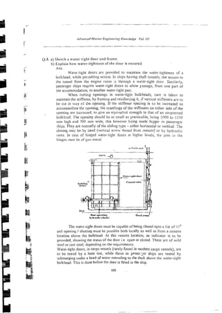 0.8. a) Sketch a water-tight door and frame.
b) Explain how water-tightness of the door is ~ n s u r e d .
Ans.
Water-tight doors are provided to maintain the watei-tightness of a
bulkhead, while pernitting access. In ships having shafl tunnels, the access to
the tunnel iiom the engjne room is through a wa!er-tight door. Similarly,
passenger ships reqvire water-tight doors to ailow passage, from one part of
tne accomrnodatio& to another water-tight pan.
When c u n i ~ gopenings in water-tight bulkheads, care is taken to
maintain the stiffness, by framing and reinforcing it, if vertical stiffeners are to
he cut in way of tile opening. If the stiffener spacing is t o be increased to
accommodate the opening, the scantlings of the stiffeners on either side of the
opening are increased, to give an eyivalznt strength to that of an un-pierced
bulkhzsd. The opening should be as sn;all as practicable, being 1000 to 1250
mm high .and 700 mm wide, this however k i n g made bixger in passengzr
ships. They are normal:y ofthe siidiilg type - either horizontal or vertical. The
closing may be by hand (vertical screw thread f r ~ m
remote) or by hydraulic
rams. In case of hinged water-tight doors at higher levels, the pins in the
hinges ,nust be of 5urr-metal.
The water-right doors must be capable of being closed upto a list of 15'
and opening / shutting must be possible both lccally as well as from a remote
location above the bulkhead. At this remote location, an indicator is to be
provided, showing the status of the door i.e open or closed. These are of mild
steel or cast steel, depending on the requirements.
Water-tight doors, in cargo vessels (rarely found in modem cargo vessels), are
to be tested by a hose test, while those in passerzer ships are tested by
submerging under a head ofwater extending to the deck above the water-tizht
bulkhead. This is done before the door is fitted in the ship.
 