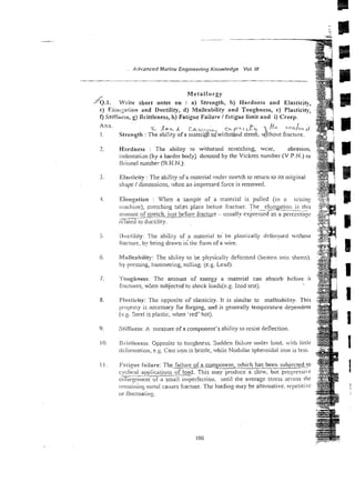 Ans
1.
7.
-3 .
4.
5.
6.
7.
8.
9.
10.
1 I.
--
Advanced Marine Engineering Knowledge Vo/. /I/
Metallurgy
YQ.~.
Write short notes on : a) Strength, b) Hardness and Elasticity,
c) Eior~;niion and Ductility, d) Malleability and Toughness, e) Plasticity,
0 Stiffness, g) Brittleness, h) Fatigue Failure 1f3tigue limit and i) Creep.
Hardness : The ability to withstmri scra:ching, wcar, abrasion.
indentatian (by a harder body) denoted by the Vickers number (V.P.N.) or
Rrilinel number (R.K.N.).
EiasiicitJ. :The atility fa mzterial tinder stre!ch to return to its orizinal
shape 1dimensicns, ~h.h-r,
an impressed force is renmoved.
Elongation : When a sample of a inarerial is pulled (ill a cesiing
ti:acIiiite), stretching takes place befcre fracture. The
. -. elot~arioi;is [his
-
.
artlount of stretch. jusr bcfore fracr~kre
- usually expressed as a psireiiray
-
scia~ei
ro ductility.
Uiiclility: The ability of a material 10. be plasrica!i) d~fornicclwi~hout
iiaciure: by being drawn in' me f9rm of a wire.
Malleability: The ability to be physically deformed (beaten into sheers).
by pressing, hammering, rolling. (e.2. Lead).
.l'otigi~ness: The amount of energy a niaterial can absorb hefore ir
fractures. when subjectzd to shock loads(e.g. lzod lest).
PI~iticily:The opposite of elasticity. It is similar to malleability. This
prlJpcl-ryis necessary for forging, and is generally temperature dependent
(c.6 Steel is plastic, when 'red' hot).
Stirfness: A nieasure of a component's ability to resist deflection.
l3riltlener;s: Opposite to touzhness. Sudden failwe under load. -i~hiirrie
clcibrmarion, e.g. Cast iron is brittle, whiie Nodular spheroidai iron is iess.
~Faiiguc
Sailure: T h e B i ~ r e
of a consonent, ihich has beer3 subjscted to
cyclicat applicaiions of load. This may produce a slow, bur progrrssi?
c!i!argc:cn~entof' a small imperfection. until the average stress across the
ierrminiu!: ritcia! causes iiactut-e.The loading map he alternative. repetiti~i'
ol-iluctnatin~~.
 