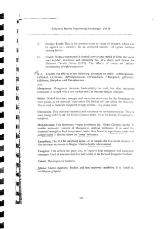 Advanced Marine Engineering Knowledge Voi NI
i?. Fatigue Limit: This is the greaiest sties8 or range of stresses. whicll can
be applied to 3 rnemb-r, for an onlimited number of cycles. wirhoul
caiisini: failure.
I j Creep: When a component is loadcd, over a long period of time, ti:e 111e;aL
may exhibit extension and ultimately fail, at a stress well belux the
Ultimat: Teqsile Stress (UTS). The effictj: s f creep are serious
deformation at high temperatur?.
J
Y
Q
.
2
.
Explain the effects of the following elements on steels : a)Mangane:e.
b)Nickel, c)Chrome, d)Molybdenum, e)Vanadium, f)Tungs!er., g)Cobait,
h)Silicon, i)Sulphur and Phosphorous.
Ans.
VIanpnese: Manganese increases hardenability in steel, but also incl-cases
brittieness. It is used with a low carbon steci: to increase tensile stren:th.
Nickel: Nickel i~creasesstrength and corrosion resistailce by the formatioi1 01.
iinpr %rains,in the material. Upto about 8% Nickel will not affect the ductllii!
'Tliis is used in n1ate;ials subjected to high stiesses - t.5. pump rods.
Chromium: This increases h ~ d n ~ s s
'and resistance to corrosion/erosion. This is
used, along with Nickel, for Nickel-Chvome strels. It can be brittle, if irnpropsii>
tempered.
Molybdenum: This eliminate; '"mper brittleness (in A'ickel-Chrome steels). I t
enables increased content of Manganese; without brittleness. !t is used h
l
-
increased strength at high tempeiature, and is thus found in -*
superheater tube? and
- ~~~
turbine rotors It also increases the 'creep' resistance.
_- >__ .
.
~
Vanadium: This i s a De-oxidising agent, i.e. it reduces the iron oxide conten;. i t
also increases resistance to fatigue. Used in boiler rube material.
---
Tungsten: This refines the grain size, to i:nprove hear resistance and cor~osion
resistance. Used in machine tool-bits and cutters in the form ofTungsten Carbidr.
.-?
Cobalt: This improves hardness.
Silicon: Silicon improves fluidity, and thus improves castability. It is liable to
a n p o s e graphite.
 