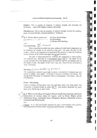 Advanced Marine Engineering Knowledge Vol:/I/
Sulphur: This is usually an impurity. It reduces strength and increases the
brittleness. - upto 0.6% Sulphur cmtent is a1:owable.
I'hosphorous: This is also an impurity. It reduces strength, lowers the meltins-
point, increases fluidity, increases hardness / brittleness.
J
J Q . ~ .
W r i t e s h o r t notes on : a ) Case hardening.
- - 5 ) Nitriding.
c) Flame H-rdening
Ans. c
q0o cL.s&nJ
Case hardening -
This is a process by which the outer surface of a mild steel component can
be hardened, ail around or on selective Lieas (you c2n paint the pan of the
burface, vhich is not required to be hardened).This process is done by enrichin:
cnrbon content of the surface and applying t h ~ treatment.
,y$i-;
Thr skin is carbon-enriche: by 'soa iqg the component in some carbon-
rich material (e.8. charcoal) at a temperature 3bove 900 "
. The depill of rhe
.
- -
rarjon-enriched skin will depend upon the mate& used for enrichment and on
the length oT soak. The depth of the "c2:se" may vary from 0.8 mm. (2 hours) LO
h r n (12 hours).
#
Nitrid!ng, (~ 0 - 5 5bc q - l - 3 PLQCm 1
The component is placed in gas-tight container, circulated by Ammoniz gas and
heated to 5
=
. Skin depth - 0.125mm (5 hours) to 0.05mm (24 hours). The
change from 'nmreated' to 'hardened' skin is more gradual - this reduct- the risk
of exfoliation.
Flame - Hardening.
Used oli surfaces of Cast steel, Cast Iron and alloy steels. E.g. Gear teeth. The
coinponent is heated locally to about 800 '
C and quickly quenched by water
- - ~.
ipray.
-
.
..
.
-(e.g Hardening of gear teeth).
',$I=
What are the alloys of Copper? Discuss briefly the properties and basic
//composftion of various alloys of Copper, such as Brass, Muntz metal,
, Alum~ntumBrass, Admiralty brass, Manganese Bronze, Admiralty bronze,
- Cunrnetal and Monel metal.
Ans.
C o w : It is a soft and ductile material but ages / work-hardens very quickly.
becoming hard and fairly brittle. Good heat and electrical conductor,
~~~ --
 