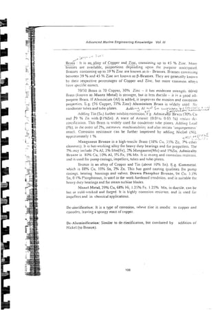 Advanced Marine Engineering Knowledge Vof. Ill
- .
~, * . ~ -
/ :3 j .
. ~ >
/ 7
R ~ ~ r s s
: I t 18 a~l,?!loy of Copper and Zinc, containing up to 45 % Zilic. h;~:~,~!
.
- .-~~~..
brasses are available, proponions depending upon the plirposc anticipaled.
Brasses contaiiiing up ro 59 % Zinc are known as u Brasses. Brasses c o ~ i i n i r , i ~ ~
between >9% and 43 % Zinc are known as B-Brasses. They are g e n e i ~ l l ~
klio,vl,
by their respective percen:ages of Copper and Zinc. bul more comn~onalio>s
have ipt-cik nnmes.
70130 Brass is 70 Copper, 50% Zinc - it has model-are strenqri,. 601-10
Brass (knon.n as Muntz Metal) is stronger, bur is less d11c:ile - it iq a goad ail-
purpose Brass. If Aluminium [Al) is added, it intpro-ts the erosion and corl~osioll
p~oper~ies.
E.2.(76 Copper, 22% Zinc) Aluminium
,Brass is iised f c i ~
,~ .,-..
coiidenser tubes and rube-plates. Mi---
A yd 5- L~!>-J.L*~L~
'
h
i CT.. ' ' -':*
L i l
h
9
,
.
y ;w>w - I
-
*
.
-
.
+
: .~..--
Adding Tin (51,)fiirther iniiibirs corrosion. g. .4dinir.rity 31-i!;s (70U.; Cu
and 29 % Zii with 0l%Sn). A trace of HI-senic (0.0116 0.05 %) ~-:si~i.; ilc-
zincificatioii. ?'his Brass is aidel!. used for co~idensertube piates. Adding L.C;I(I
(l'b). in h he order of 2%. iiicreats machiiie~biiitya;id also resists 'i~npin~c~::~i;<
attack:. Corrosion I-esisrance can be funher improved by addins Nickel (Ni).
appr~sinateiy1 %. . ! 2' ,
,L!
. i5.2
.i ,
.. .... ,.
ii?anganese Bronze is a high-tensile Brass (58% CLI.55% Zc.7% c ~ i i r i ~
eleriieiirs). It is hot-v.orking alloy for heavyduly bearings and fur p!~opellers.TIie
7% ,
n
;
y include ZC/b Al, 2% I:bn(Fe), 2% Manganese(Mn) and 1%Sn. ~ d r n i l - a i h
thonzr is 80% Cu, 19% Al, j
?
: Fe, 5% Mn. it is stion: and corrosion rssisiont.
2nd is used for pump casings, impellers, tubes and tube-plates.
Bronze is an alloy of Copper and Tin (about 10% Sn). E.g. Gunmetni.
which is 88% Cu, 10% Sn, 2% Zn. This has good casting qualities fni- pump
casings. bearins housings and valves. Drawn Phosphor Br~onze,94 CII. 5.5%
Sn, 0 1 % P5osphorous, is used in the work-hardened condition. and is suitable tbr
heavy duty bearings and for steam turbine blades.
Moncl Metal, 29% Cu, 68% Ni; 125% Fe. 1.25% Mn. is ducrile. can be
hot or cold-~vorkedand forged. It is highly corrosion resisiant. and is iised ia,-
imp?lIers and in chemical applications.
lle-rincificati~n:It is a type of corrosion, w l i ~ ~ e
ziiic is anodic to copper and
corrod~s,
leavinz a spongy mass of copper.
De-~luminilication:Similar to de-zincification, bur conibared by addilioti 01.
Nickrl (to Bronze).
 