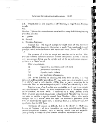 Advanced Marine Engineering Knowledge Vol. NI
5 . What is the use and importance of Titanium, as regards non-Ferrous
metals.
Ans.
Titanium (Ti) is the fikh most abundant metal and has many desirable engineerin2
properties, sucha5:
b) Strength
c) Corrosion Resisrance
Titanium has the highest strength-to-weight ratio of acy struc~c:ml
metal(about 30% better than either Aluminium or steel). This esceptionrti si~-rngtll
to -eightratio is maintained over a wide temperature ranyc (from - 200 "C to 5%)
"Cj.
The prcsence of a thin but tough and tenacio~tsoxide surface tilni.
provides escelient corrosien resistznce to borh aimospheric, as weli as rhs sza
wat::r environme~t.
Being near the cathodic end of the galvanic series. titaniun?
peribrms as a 'Ysble' metal.
Other properties are:-
ii) High melting point (compared wit!> steel)
(ii) Low thermal canductivity
(iii) High electrical resistivity
(iv) Low coefficient of expansion.
Due to the difficulty of obtaining the metal from its ores, it is very
expmsive, and thus not for general use. Th9 pure metal has a low :ensile strength
ri16 i/l~l/m') and a high ductility (50%) Due to traces impurities in its
com~nercial
form, it's tensile strength is upto 700 M N I ~ '
and the ductility is 20%.'
Titanium is one of the few allotropic metals (like steel), and it can exist in
two crystallographic forms : At room temperature it has a Hexagonal close-
packed s:ructure. At about 900°c, it transforms to a Body Centel-ed Cubic
(BCC) structure. Like steel, titanium can be heat treated. Also alloying elements
can retain or stabilise a s ecific crystal fxni. Titanium alloys, vitl; tensile
P
s r m ~ t h s
upto 1500 MNlrn-, have been used. The mechanical properties of the
mctal are related to the crystai form. In the BCC form, it is niuch stronger. but
more brirtle than the HCP form.
Fabrication of titanium is difficult, due to its affinity for Hydrogen.
Oxygcr~c
?
c Nitrogen - all these impurities can cause embrittlement. Hence.
eie/atcd-ternl)erat~~re
plocesses, such as welding, require care and experlisz.
Usually casting is carried out under vacuum conditions to avoid oxidation.
 