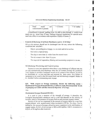 Advanced Marine Engineering Knowledgb Vol. !I/
. Control of discharge of oil from hhchinery spaces o:a!l ships I
Oil or oily mixture should nc? be discharged into the sea, unless the following
conditions are satisfied :-
Ship is proceeding on a voyage, i.e. en-route and not at anchor.
Not within a Special area
The ship is more than i2 miles from the ne-rest cczst.
The oil content is less thar I5 p.p.m.
The required oil separation, filterkg and monitonnz ~quipmeq!is in use.
Food waste not
i comminuted or ground.
I
Oi: Discharge Monitoring and Control system-
System to come into operason when there is any discharge of effluent into the
sea and automatically stop discharge when the oil content exceeds the permirtcd
'zvei. System to provide a continuos record ofoil content of the effluent. record io
be identifiable as to time and date and retained for three years. Any failure o
f
~cjuipment
to be noted in the Oil record book and all discharse stopped. Defect to
.he rectified before commencing next voyage.
Comminuted or ground garbage must b e able to pass through a screen wi&
mesh size no larger than 25 mm. Garbage disposal regulations for special a r e s
J
shall take effect in accsrdance with regulation 5[4)(b) of Annex V.
> 12miles.
0.5. With respect to Sewage treatment, discuss the foHowing terms :
Biochemical Oxygen Demand.(B.O.D.), Cdiform count, Recommended lev&
&purnping-oui solids and Bio-chemical digestion of seivage.
> 12 miles. - 1
Ans.
Rlochemical Oxygen Demand (B.O.D.)
It is used to give a measure of the strength of sewage, it identifies the
iioiogicai decomposable substances and is a test that depends on the activity of
bacteria, which in the presence of oxygen feed on and consume organic matter.
Results oiihe test are expressed as the amount of oxygen taken by a one illre
sample (diluted with aerated water) when incubated at 200 for five days. Can be
defined as the amount ofoxygen utlised by micro-organisms in the stabilisation of
organic matter, B.O.D. of iaw sewage is 300 to 600 mgllitre. I.M.O. recommend a
B.O.D. of 50 mdlitre aiter treatment.
 