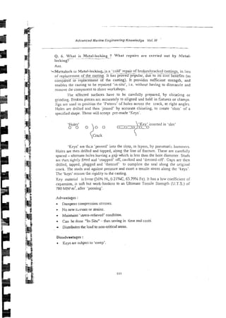 Advanced Marine Engineering Knowledge VoL 1
1
1
Q. 6. What is Metal-locking ? What repairs are czrried out by hletal-
- ~~
~-.-
locking?
Ans.
kMettalock 01 Metal-lnckiug. js.~
a 'cold'
- repair of brokenhacked
~~.~
.
. ~ - castings, in lieti
of repizcernent of the casting. It has proved popular, due to its cost benefits (as
.-
iompz&f to replacement of the casting). It provides sufficient strength, and
enables the casting to be repaired 'in-silu', i.e. without having to disnianrle and
remove the componenr to shole workshops.
The affected surfaces have to be carefil!ly prepared, by chiseilng or
grindine. Broken pieces arc accurately re-alig~edand held in fixtures or clamps.
jigs are used co Fosition the 'F3ttern' ~f holes across the crack, at right anglps.
Holes are drilled and then 'joined' by accurate cliiseling, to create 'slots- of a
specified shape. These will accept pre-made 'Keys'.
'Holes' 'Key' inserted in 'slot'
0 0 oo 0
'Keys' are thin 'peened' into the slots, in lcyers, by pneumatic hammers.
Holes are then drilled and tapped, alpn:, the line of fracture. These are careftil!y
spaced - alternate hdes leaving d gap which is less than the hole diamzter. Studs
arc thex tightly fined and 'snapped' off, caulked and 'dressed-off. Gaps are then
drilled, tapped, plugged and 'dressed' :o complete the seal along the original
crack. The studs seal against pressure and exert a tensile stress along tht 'keys'.
The 'keys' restore the rigidity to the casting.
Key material is Invar (56% Ni, 0.21%C, 63.79% Fe). It has a low coefficient of
expansion, is soft but work-hardens to zn Ul?imate Tensile Strength (U.T.S.) of
780 MN/ m', afier 'peening'.
Advantages :
Dampens cornpressior, stresses.
No new stiesses or strains.
Maintains 'stress-relieved' condition.
. Can be done "In-Situ" - thus saving in time and costs.
Distributes the load to non-critical areas.
Disadvantages :
. Keys are subject to 'creep'
 