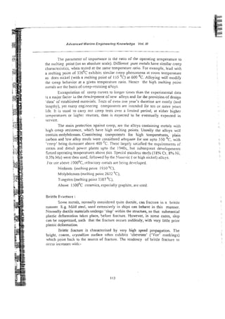 -- - -
-
Advanced Manne Eng~needng
Knowledge Vol. NI
The parameter of importance is the ratio of the operating temperature to
the melting point (on an absolute scale). Different pure metals have similar creep
characteristics, when tested at the same temperature ratio. For example, lead with
a melting point of 3 2 6 ' ~ exhibits similar creep phenomena at room temperature
as does nickel (with a rnelting point ot- 155 'c) at 600 OC. Alloying will modify
the creep behavior at a ziven remperatwe ratio. Hencr the high meltin? point
metals are the basis of creep-resisting alloys.
Extrapolalion of creep curves to longer times than the experimental data
Is a mbjor fac:oi i i l the cievtlnpmenr ornew alloys and for the provision of design
-data' o i estabiisned materials. Tests of even one year's duration are costly (and
lenzthy), yet many engineering compotieiits are intended for ten or more years
life. 11 is usual lo carry 0
1
1
1 creep tests over a limited period, at either higher
:emperaiures or ili~!lr: ctrcsses, than is expected to be eventually expected ii,
service.
The main protection against creep, are the a!lcys containing metals with
'high creep resistance, whic!i have high mdting points. Usually the alloys will
contzin molybdenum. Considering cornponen!s for high temperatQres, piain
carbon and !ow alloy stesls were considered adequate for use upto 550 OC, with
'cre~p'being domirianr above 400 k.Thesc largely satisfied !he requirements of
steam and diessl powzr plants upto the 1940s,. bur subsequent developmenrs
forced operating temperatmes above 1his Speci.d stainless steels (I 8% Cr, go,; Ni,
0.5% Mo) were then used, rollowed by the >!inwnic ( or high nickel) all'ys.
For use above 1OOO'C,refractory metals are being developed.
Niobium (melting point 1950 'c),
U
Molybdenum (melting point 2622 C),
Tungsten (melting poim T387 'c),
Above 1500'~ceramics, especially graphite, ar? used.
Brittle Fracture :
Some nxtals, norinally considered quite ductile, can fracrure in a brittle
manner. E.g. Mild steel, used extet~sivelyin ships can behave in this manner.
Normally ductile materials undergo 'slop' within the structure, so that substan;ial
plastic deformation takes place, before fracture. However, in some cases, slop
can be suppressed, such that the fracture occurs suddenly, with very little prior
plastic deformation.
: Brittle fracture is characterised by very high speed propagation. T i e
bright, coarse, crystalline surface often exhibits 'chevrons' ('Vee' markings)
which point back to the source of fractuie. The tendency of brittle fracture to
occur increases with:-
i
 
