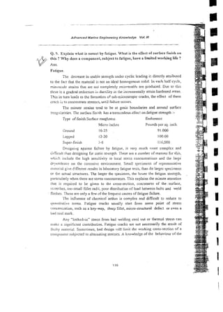 Advanced Marine Engineering Knowiedge Vol. Ill
Q. 9. Explain what is meant by fatigue. What is the effect of surface finish on
this ? Why does a component, subject to fatigue, have a limited working Life ?
@ Ans.
Fatigue.
The decrease in usable strength under cyclic leading iz directly attributed
to the fact that the material is not an idcal homogenous d i d . In each half cycle,
mini~sculeitrains thar are no; completely recoverab!e are pi-oduced. Due to this
thcre is a gradoal reduction ili ducti!iry in the incremenrally strhin hardened areas.
This in turn leads ro thz formation of sub-niicroscopic cracks, the effect of these
crack is to concentrate stresses, until failure occurs.
The minute strains tend to be at grain boundaries and around surface
in.egi:arities. Tine surface finish has a tremcndous sfiec: on fatigue strength :-
Type of finish Surface rougkness Endurance
Micro inches Pounds per sq. inch.
Ground 16-25 91.OOO
Lapped 12-20 100.00
Super-finish 5.6 i 16,000
Designiltg against failure by fztigue, is very much itlore cornp!ex and
dific~ilt
riian designing for static st!-ength.There are a number of reasons for this,
which include the high sensitivity :o local stress concentrations and rhe larse
dr:)cndence on the corrosive environment. Small specimens of represenrative
111al.wiai give 6ifferent results in laboratory fatigue tests, than do larger specimens
or the actual structures. The larger the specimen, the lower the fatigue strength,
p;!rticularly when there are stress concentrators. This explains the minute attention
that is required to be given to the cross-section, coaxeness of the:surface,
.?ciatciies, too-small fillet radii, poor distribution of load between bolts and weld
flashes. These are only a few of the frequent causes of fatigue failure.
The influence of cherniczl~actionis complex and difficult to reduce to
quarililativc terms. Fatigue cracks usually start from some point of stress
concenlralion. such as a key-way, shav fillet, micro-structural defect or even a
bad tool mark.
Any "locked-in" stress from bad welding cool out or thermal stress can
rnakr: a signiiicant contribution. Fatigue cracks are not necessarily the result of
tiulry niateriai. Sometimes, bad design vill limit the working cross-section of a
coinpollcnt subjected to alternating stresses. A knowledge of the behaviour of the
 