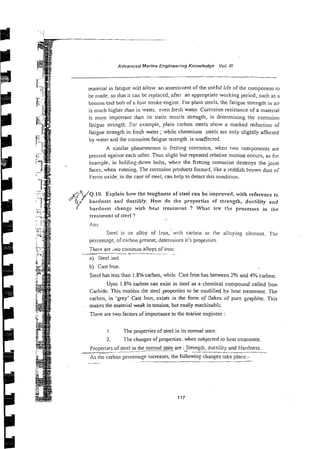 Advanced Marine Engineering Knowledge Vol. 1
1
1
material in fatigue will allow an assessment of the useful life of the component to
be made, so that it can be replaced, after an appropriate working period, such as a
bot1om end bolt of a four stroke engine. For plain steels. the fatigue strength in air
is nluch higher than in water, even fiesh water Col~osion
resistance of a material
is more impcrtant then its static tensile strength, in determining the corrosion
fatigue strength. For example, plain carbon steels show a marked reduction of
fatigue strength in fresh water ;while chromium steels are only slightly affected
by water and the corrosion fatigue strength is unaffected.
A similar phenomenon is frrtting cormsicn, when two components at-e
pressed against each other. Thus slight but repeated relative motion occrrs, as for
kxample, in holding-down bolts, when the fretting corrosion destroys the joint
faces, when running. The corrosion products formed, like a reddish brown dust
Ferric oxide. in the case of steel, can help to detect this condition.
A~/Q.IO. Explain how the toughness of steel can be improved, with refereace to
hr hardness and ductiiily. How do the properties of. stre~gth,ductility and
fl hardness change wit!> heat treatment ? What are the processes in tile
treatment of steel ?
Ans.
Steel is x
i alloy of Iron, with carbcn as the al!oyinp element. TIlr
percentage, of carbon present, determines it's properties.
Thete are .wo commsn alloys of iron:
* -~
~
a) Sreel md
b) Cast Iron.
Steel has less :han 1.8% carbon, while Cast Iron has between 2% and 4% carbon.
Upto 1.8% carbon can exist in steel as a chemical compound called iron
Carbide. This enables the steel properties to be modified by heat treatment. The
carbon, in 'grey' Cast Iron, exists in the form of flakes of pure graphite. This
makes the material weak in tension, but easily machinabl;.
There are two factors of importance to the marine engineer :
I . The properties of steel in its normal state.
2. The changes ofproperties. when subjected to heat treatment.
Properties of steel in the normal state are :_Strength,ductility and Hardness.
~~. --
As the carbon percentage increases, the following changes lake place:-
--
 
