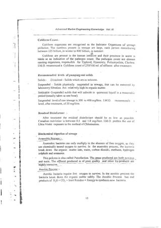 -~~
p
-
p
- -~
p ~ p - ~.
-
-
-
1 Advanced Marine Engineering Knowledge Voi. in
Coliform Count:-
Coliform organisms are recognised as the Indicator Organisms cf sewage
pollution. The numbers presenl in sewage are large, each person contributinz
between 125 billion, in winter 10 400 billion, in summer.
9
.
Colifonn are present in the human inteGme and their presence in water
taken as an indication of the pathogen count. The pathogen count are disease
causing organisms, responsible for TyFhoid, Dysentery; Poliomyeiiris, Cholera
LM.0. recommend a Coliform count of 250IlOO ml. of effluent after treatmert.
i Recommenr!ed Iweis ofpumping-out soiids
- i Solids:. Dizsolved - Solids which are in soluiion
r Suspended - Solids physically suspended in sewage, that can be removed by
d
i laboratory filmtion. Arc relatively N
g
hin organic matter.
j . ~ . Settleable--Suspended solids that wili subside in quiescent liquid in a reasonabii
f period (usua!ly taken as one hour).
f
- Suspended level ofraw sewage is 300 to 400 mg/litre. 1.M.O. recomrnen6s i
!
I level, after treatment, of 50 mglitre.
i
. c
Residua! Disinfectant -
E *
- Afler treatment the residual disinfectant should be as low as poss~ble.
3
f Canadian iestfictior is between 0.5 and !.0 mgflilre. I.M.O. prefers thc use oi
1 L Ultra-Violet exposure to the method of Chlorinaiion.
3
. >
>
5 Biochemical digestion of sewage
5
.
i
^
6
Anaerobic Process :-
-/
Anaerobic bacteria can only multiply in the absence of free oxygt.;~,as tliey
- use chemically bound oxygen to survive: in the anaerobic process, the bacteria
break down the organic matter into, water, carbon dioxid; methane, hydrogen
sulphide and ammonia.
- k . .~. This pro'cess is also called 2utrefaction. Theses-produced
--- are both noxious -
t and toxic. The effluent produced is of poor quality and o&er by-producrs are
~ .. ~ ..
5
-highveorrosive. .
.-
I ?- s
2 z. Aerobic Proc255:-
f g Aerobic bacteria require free oxygen to survive. In the aerobic process the
- 3 3 bacteria Lie& down the organic matter safely. The Aerobic Process lias end
g
- s products of fizO i
C02+ Inen Residue + Energy to synthesis new bacteria.
i &
' *
. 7 ~ 5
 
