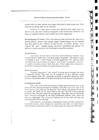 - -
- .
.
Advanced Marine Engineering Knowledge Vol. Ill
would result in a large cathode area (copper sheet) and a small anode area. Thrse
would be an intense attack on the steel pins.
liowever. if a large sheet of steel were fastened with copper pins. the
attack on the sreel sheet would be negligible, as the anodic area would be very
large, as compared with the small cathodic area of the copper pins.
Dc-zincification Of Brass :This is the removal cf the zinc from tlie brass a!iciy,
leaving behind a porous weak spongy copper. Certain brasses can be inhibited
from this attack by the additior of zrna!l amount of arsenic. (Single 1)hast:
brassesj, The more complex brasses can not be ~nhlbi?ed
by this method. File
addition of small amounts of tin (1%) helps to retard this corrosion.
Graphitisation
In sea w a t q the imn matrix of cast iron can be selectively corroded away.
Ie'iving behind a Fragile sile!l, consisting !argely of graphite. This attaCK is aiicn
vverlooked, as there is little chaage in outward appearance. Tne galvanic effect
of qaphitisarion can be serious on adjacent "no!i-ferrous" compontnts. ?he laypi
vi' yiC~phite
remainin2 is more noble than any of t k copper-alloy compoiii-m;.
hence their corrosion can follow the graphitisation of cast iron.
Stress Corrosion.
If a brass component is "cold worked" by being bent and shaped, the mctal
Is uoequally stressed. This stress can be enough to set up a galvanic coupit:
ibi.Lweeii adjacent areas. The subsequent corrosion is caused by ammonia, whicl:
sets up a concentrated attack at the grain bouxdaries in the areas of unequal stress.
lmpinpernent Attack
This is the result of the devdopment of high speed turbulenr flow in the
waccr; the flow carrying entrained air bi~bbies.This effect can occur even if the
tiow velocity is loi.~;however, the faster the flow velocity, the greater the rate of
corrosion. The attack on the metal follows the lccal renloval of the (nom~al)
protective film. Thesites, where thc impingement takes place, become the anodic
amls, b~tiichare surrounded by the large (unaffected) cathodic areas, where the
filins al-c undamaged. The continuo~rsimpingement of sea water prevsnts any
pissivaiing film from re-forming.
Typical factors contributing to impingement attack are badly designed or
as:jeinbicd systems, where flanges are out-of-line and there are sharp bends.
Partial fouling, by debris and lack of ail-release pipes, can also assist the attack.
 