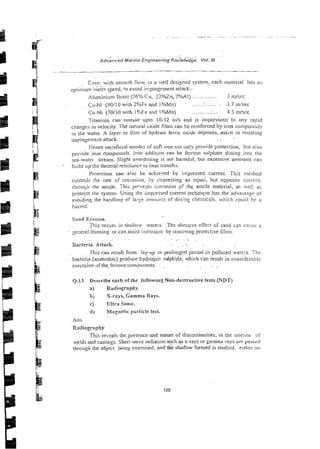 Even with sniooth flow, in a well designed system,~.
each material lias an
optiil;unl wakr speed, !o avoid inipingernent attackf-
..........
Aluminium Brass (76% Cu, 22"/oZn, 2%AI) .:. 3 .nl/sec
Cu-Ni (90110 with 2%Fe a n d l %Mn) ......r ....... ~3.7rn/sec
Cu-Ni (70130 with I0/3Fe and I%Mn) ......... .r... 4.5 misec
Titanitlm cart. sustain.upto- 10-12 inls and is iniperviou$ to any rapid
changes in velocity. The natural cxide films can be ieinforced by iron compounds
in the water. A layer or film of hydrate ferric oxide deposits, assist inresisting
- ~
inrpii?gen~ent
attack.
Hence sacrificial anodes of soft iron not only provide protection, bclr also
pro-,ide iron compounds. lion addition can be ferrous sulphate dosing into the
sea-yarer stream. Slight overdosing- is not harmful, but excessive amounts can
- build iip the themal resiztancp to hear transfer.
Protection can also be achieved by impressed current. This method
controls the rate of coil-osion. by impressing an equal, but opposite current,
ihrough the anode. This prrve:lts ciirrosion pf tht anose material, as well as
protects the systenr. Using the impressed current technique has the advaiitaze of
avoiding the handling of 1ar;e aruounis of dosing chemicals, which could he a
lhazard.
Sand Erosion.
This occurs in ~haliowwaiers. The abras~vzeffect o i sand can ca.:sc a
- "enera1 thinning or canassist corrosion by removing protective films.
='
. . ~~~.~
~. . .
. ~~ .~ ~.
Bacteria ~ t i a c k . . . .
..
This can result. frcm ley-up or prolonged period .in pol1u;ed.watei-s. The
. ~
bacteria.(anaeiobic) produce hydroger. sulphide, which can result in considerabi:
eorro~ion
o f the.ferrous cornponenu.~
.
. .
Q.13 Describe each of the follorving Non-destructive tests (NDT)
a) Radiqgrapky.
bj X-rays, Gamma Rays.
c) Ultra Sonic.
d) Magnetic psrticle test.
Ans.
Radioirxplty
This reveals rhe presence and nature of discontinuities, in the interioi of
welds and castings. Short wave radiation s~tchas
x-rays or gamma rays ai-e passed
through the object being examined, and the shadow formed is studied. eithci- on
 