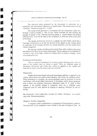 Advaiiced frlarine Engineering Knowledge Vol. 111
The electrical pulse protluced by the instrument is converted, by a
transducer, into n~echanicalvibrations, or sound waves. The sound wave is in the
.ultrasonic' frequency range of I - 5 mHz.
The sound bean] generated is introduced into the component under test,
through a liquid (usually a film of oil), which excludes air and permits the
passage of sound. In the intervals between pulses, a crystal detects the echoes
reflected either from the far e d ~ e
of the component, or from any flaws in the pat11
of tlie beam.
The signals received are siiown ori a cathode ray tube (CXT), which has a
time-base connected to it, so that the position of the signal, oil the screen, gives
an indication of the distance between tlx crystal generator, and !he surface from
which it originates~
By inoving a probe siid <akin2observations from other surfaces, the extent
and shape oithe flaiv can be clearly determined These readings are acceptab!e for
siirveys, in Iieb of the older iitcthod of drilling holes to analyze wastage. which
was a destructive test.
Dye Penetrnnt Inspection
This is a sensitive techniques icr locatiz: minute discontinuities. t h a are
oprn ra the surface, such as cracks or pores. There are different types of
penetrants, fluorescen! and visible dfe. which ais applied to tlie surface and
observed in cracks^ aftcr tile excess lias heen rrnioved.
Fluorescent :
Highly fluorescent liquid with good penetrating qualities is applied ro the
surface, and is drawn inrr, small surface openings, like cracks, by capillary action.
When penetration is complete, the excess penetrant must be removed, to avoid
interference with actual defect observation. A developer, which draws penetrant
from a defect and produces fluorescent indications under U~ V. l i ~ h t ,is the:,
applied. A dry powder method is commo:ily used, but a colloidal water
suspension may be used, applied by dipping or spraying, followed by hot air
d~ying.
Dye Penetrant :'Jses visible dyes. rev:a!ed by chalky dtveloper. in a siiniiar
way to the fluorescent process.
Magnetic Pnrticle Inspection
A magnetic iield is established in a colilponent of ferromagnetic material.
Disconti~iuitics
in the component cause a break in the path of magnetic flus. so
 