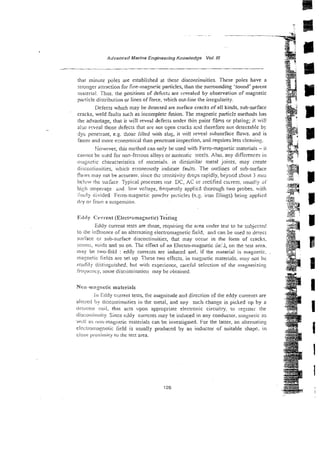 Advanced Marine Engineering Knowledge Vol Ill
that minute poles are established at these discontinuities. These poles have a
sirongel-attraction for fine-n~agne!icparticles, than the surrounding 'sound' parent
niatei-ial. Thus. the positions of defecti are ~cvealzdby observation of magnetic
jmr?icle distribution or lines of force. which out-line the irregularity.
Defects which may be detected are surface cracks of all kinds, sub-surface
cracks, weld faults such as incomplete fusion. The magnetic particlr methods has
the advantage, that it will reveal defec~s
under thin paint films or plating; it will
also I-weal those defects that are not open cracks and therefore not detectable by
dye pew:[-ant, e.g. :!lose filled with slag, it rvill reveal subsurface flaw. and is
h e r and more ecor.omica1 than penetrant inspection, and requires less clean in^.
Sowever, this rnelhod can only be used with Fel-ro-magnetic materials - it
cannot be used for non-ferrous alloys or austriitic sreels. Also, any differences in
i?!agiictic characterisrics of ma:erials. in dissinilar metal joints, may cleate -.
;
i
discontin~iities,whici~elroneously indicate fauits. The outlines of s~b-surface
. ,
fli~ws
may not be acctirate. since tli; sensitivity drops rapidly, bz>oi:d zbout j mt:~ w : g
r
&
hclow the surhce Typical processes use DC, AC or rectified cuirent, usual!).
.-=@&3$
hi:h amperage a d low vc!tage, fiequenrly applied thorough two probes. ;it11 Ep%
liiizly divided Ferro-magnetic povider particles ( e . ~ .
iron iiiin~s)
bein2 applied ;,k%ee
dry or froin a suspension. ~m;.
.
I
‘
- .,
1-
*$
.~*Q..d
I'.:lciy Ctirrent (Electromagnetic) Testing
Eddy current tests are those, requiiin~the area under test ro be s~~bjecteci
to he influence of an alternating elecrroinagnetic field, and can be used to deteci
swhcc cr sub-surface discontinuities, that may occur in the form of cracks.
scnirvs, voids and so on. The effect of an Electro-magnetic fiei.i, on the !est area.
may be two-fold : eddy currexts are induced and. if the material is magnetic.
ina:pt:tic fields are set up These two effects. in i m g e t i c materials. may not he
rcatliiy tlistiiigiiished. but with experience, caxfiil sekction of the mngne~izing
ficqucncy, some discrirninatioii may be ctbtained.
Muii-mapetic materials
111Eddy ccrrent tesis; the magnitude and direction of the eddy cul-rents are
aircierl by ciiscs:itinuities in the metal, and any such change is picked op by a
ciekctor coil, that acts upon appropriate electronic circuitry, ro ie:isrrr the
tliscut~liruti~y
Since eddy citrrcnts may he induced in any conductor. magnetic as
wcll as rrowmagiietic marerials can be invesdga~cd.For the laner. an alrernatii~g
eli:i;ti.or~~agneric:i: iidd is usually produced Sy an inductor of suitable shape. in
close proximity lo thc tezt area.
 