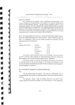 Advanced Marine Engineering Knowledge Vol. 1
1
1
Wlngnetic materi;tls
The distribwion of magnetic flus is affected by discontinuities in the
inateria;. changes in the eddy current or the magnetic flux may be interpreted bv
means of several different variables - voltage, current, impedance, ph2se or seine
combination thereof, a d these variables are analyzed electronicaily, to provide
the desired informstion in a usehl form - by comparing faulty and sound material
respoilses. The involves sxrounding a coniponent with coil(s) and moving [he
two, relative to each other. The frequency of the e.m.f. fieid depends on tl~e
3,-ptll
oipenctr;.tiun, but is usually in the ranze of 500 to 20,000 Hz.
Q.14. Give the analysis of a cast-iron considxed sui:able for cylinder liners.
State the mechanical properties of the cast-iron. What impurity n;ust he
kept to a minimum ? Ho!v can the tensile srr-ength be incl-exsed incf tile
:-esistnnce to wenr bc in~prowd?
f  l i i .
Analysis sf Cast Iron : Carton 2.0 YO
Man,c'anese 1.0%
Silicon 0.7 %
Phosphorous 0.4 %
Su!p!lur C.! "/o
The Silicon content shou!d be kept as low as possible. Silicon pr31110te~
growth in cast-iron, when subjected to continued heating. Cast-ii-on, liaving ;he
above analysis, has a tensile strength of appiasimateiy 216bfNIm'.
The tcnsile strengtli of cast-iron is iornetimes increased, by the additioii
of mild steel scrap to the pig iron chalge, in the fwnace. Alternatively. sinr.Il
ainounts of c h r m ~ e
and nickel may be used. The wear resistance can be ilnprovrd
by small additions of vsnadiun~.
Q.15. gescribe the composition of white-metal bearings~
Ans.
The tin content for~nsrhe matrix. This ma!& is sufficiently sofi to
acconimodate the small changes in alignment betuxen the journal and the beal-inz
surfaces.
The antin~ony forms cubes or cuboids, which are very hard. 1-hese
cuboids take the load from the journal or pin and transmit ir to the supporrin~
 