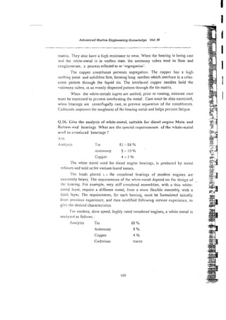 -
~ d v a n c e d
Marine Engineering Knowledge Vol. IN
1
tilatrix. They also have a high resistance to wear. When the bearing is being cast
3 r d the white-metal is in molten state. the antimony ctbes tend to float and
I
co:igiornerare, a process referred to as 'segregation'.
The copper constituent prevents segregation. The copper has a high
I
melting point and solidifies firs, forming long needles which interlace ic a criss-
cross pattern through the liquid tin. The interlaced copper needles hold the
antimony cubes, in an evenly dispersed pattern through the tin matrix.
I
When the white-metals ingots are melted, prior to casting, es:reine care
!nus be exercised to p v e n t overheating the metal. Care must be also exercised,
when bearings are centrifugally cast, to prevent separation of the consrituer~ts.
I
Cadmium improves the toughness of the bearing metal and helps prevent fatigue.
Q.16. Give the analysis of white-metal, suitable for diesel engine Main and
Rotlo~~i-end
bearings What are the special requirements of the xvhite-metal
ustd in cr?ss:tcad hearin23 ?
>?s.
,Anal-/!;is Tm X i -38 ?A
~ntinlony ? - l o %
Copper 4 - 5 YO
The white metal used for diesel engine bearings, is produced by metal
refinersand sold u d e r various brand names. L ~ W
i s : .
.*,+A -
'flir: loads placed L i the crosshead bearings of modern engines are +$:d
$
:
+
y< -
extt-cmely heavy. The requirements OF the white-metal depend on the design of ..k:
..$&
thc b::ar.ing. For example, very stiff crosshead asseniblies, with a thin white-
i!l?tk!l layer, require a different netal, from a more flexible cssembly with a
thick layei. Thc requirements, for each bearing, nwst be formulated initially
h r ? previous experience, and then modified following service experience, to
giw the desired characteristics.
For modern, slow speed, highly rated crosshead engines, a white-metal is
analysci! as follows :
111mIysis Tin 38 %
Antimony 8 %
Copper 4 %
Cadmium traces
126
.* -.
 