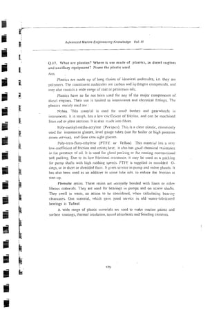 Advanced Marine Engineering Knowledge Val. //I
Q.17. Wlint arc pi;~stics?Where is use made of plastics, in diesel ertgincs
and ancillary equipment? Name the p1:rstic used.
Plastics are made up gf lono, cliains of identicai-moleciiles. i~e.
they arc
polymers. The cotisriruent moiec~rleswe ca~bon
and i ~ y d r o ~ e n
compou:xis. and
imay also contain a wide i-anze oisoal or petro:eum oils.
Plostics have so far not been sjed for any 31 the rnajor components of
dies; ensines. Their use is limited to insiru~nen~s
and electrical 5ttin:s. The
Nylon This iliareid is iised for small bushes and ~earwlieels it1
i~isliulnents.I t is to:!fh: lins n lo, coi.fZzli.ni of li-iclion. and can be machined
from rod 0'- piale sections. it is also inilde into fihres.
I'oly-mriiryl-nierha-zcry!ete (Pel-;pix). This is a clear vlasric, c o n ~ n > o n ! ~
me6 for instrument glasses, ieve! gauge tubes (not for boiler or high presscr-
steam service). arid Gear case si$i glasses.
Poly-tetra-flirro-etliylene (PTFE or- 'I'eilon). This rnatei-iai has a very
low coefficient of friction and rezistslieat; it also has soud chemical rcsisrancr
in the presence of oil. It is used for glanii packing or for coalina coriveniional
soft packins. Due to its low fric~ionairesistance. it may be used as a packins
hi-pump shafis with !ligh rubbing speeds PTFE is supplied in moulded 0-
rings, or in shtet or shredded fom:. It gives se~wice
in pump and valve glands 11
1x1s also been used as an additive in mile l~ibe
oils. to reduce the fi-iction at
start-up
Phenolic resins. These resins are ilornially bonded with linen or othm
fibrotis materials. They a:-e used hi- bearinss in pumps and on screw si~afts.
They swell iii warei, an acrion to be considei-ed, when calcularin~bearing
i.!easances. One material, which gave ~ o o dservice in old water-iubricared
bearings is Tufnol.
A wide range of plastic matel-ials are ~iscdlo make marine paints and
surface coatings, t!ierrnal ir~sulation,
sound absorbcnls andhohding cements.
 