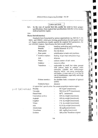 Z Z G n d fuels -7
Q.1. In the case of marine fuel oils, justify the need to have proper
~~erifications.
State typical fuel specifications data for a two-stroke
main propulsion engine..
Ans.
H e a ~ y
fuel oil (marine)
Standards have formulated by various org~~izations
e.g. IS0 8217, L3S
6843, and CIMAC, which give limi~ing
specifications for each grade of fiiel
oil. Engine nanufacturers usually specify the required fnd parameters, for
use with their e~gines.
Specification for fue!s would indicate:
Viscosity -
Density -
Flash point -
- Pour point -
J Carbofi resiche-
Ash
Water
Sulphur -
'/anadium -
Cetaue surnber-
Cataiytic fines-
handling prehelting and centrifuging
usually measured at 15 O
C
fire risk factor.
solidification in tanks and pipelines.
fouling of gas ways and piston rings.
abrasion.
sods!m content of salt water.
corrosive effect
undesirable by itself, but when present
with sodium, leads to exhaust valve
corrosion, cylinder md turbocharger
deposits, which can cause overhcating
&ndfailure. A mass ratio of 1:3 of Na:Va
can be iroublesome, especially with high
vanadium content.
for distillate fnets: a measure of igcition
quality
abrasicn
A typical fuel specification for a main propulsion marine engine :
ij ,j F.LA5:&'/! .&v5 ncnsiq 991 Kg/m3 (maximum).
7iscosity 700 Cst at 50 O
C (maximum).
Flash Point 60O
C (minimum).
~onracison
carbon 22% by weight [maximum).
Asphalt 14%by weight (maximum).
sulphur . 5 % by weight (maximum).
Water - 1 % by weight (maximum).
Ash - 0.2 % by weight (maximum).
A!urnZitium 30 mgKg (maximum).
'/madium 600 mgKg (maximum).
Sodium . 30% ofthe Vanadium content
 