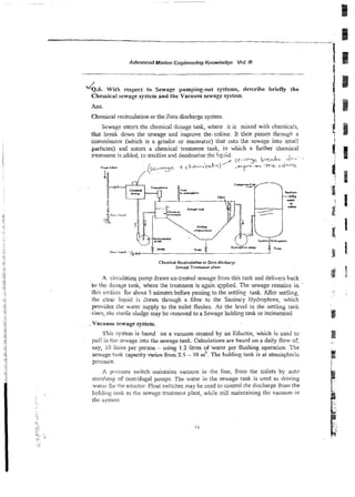 Advanced Marine Engineering Knowledge Vot. Ill
4 . 6 . With respect to Sewage pumping-our systems, describe briefly she
Chemical sewage system and the Vacuum sewage system.
Ans.
Chemical recirculation or the Zero discharge system
Sewage enters thz chemica! dosage tank, where it is mixed with chemicals,
WL
break dom the sewage and improve the.colour. It thcn passes through a
conimirtulor (wbich is a grindzr or macerdtoi) that curs :he sewage into small
paticies) and entm a chemicai treatment tank, in which a further chemical
treaiment is added, to sierilise and deodourise the!iquid.
/' e.-?-je A";..':
r
l
i
u
Uiru iS+4cge + i i + - ' ~ A ) I
-
,
m .
- -wGC ~ ~ = ~
f '
A circulating pump draws un-treated sewage from this tank and delivers back
lo riw dosagr rank, where :he txeatment is agGn qplied. The sewage remains in '
this sction for about 5 minutes before passing to the senling tank. After senIing,
It162 cleiu liqilid is dram through a filter to the Sanitary Hydrophore, which
proviilcs the water supply to the toilet flushes. A
s the level in the settling rank
rises,ihe sterile sludge may be removed to a Sewage holding rank or incinerated.
V ~ C I Y U I ~
sewage system.
This system is based on a vacuum created by an Eductor, which is used to
pull in t!ie sewage into the sewage tank. Calculations are based on a daily fiow oS
say, 10 liircs per person - using 1.2 litres of water per flushing operation. The
%>%%ge
tank capacity varies h - o m 2.5 - 10 m3.The holding tank is at atmdsFheric
pressure.
,A pccssure switch maintains vacuum in the line, from the toilets by auto
stnrlislop of centrifugal pumps. The water in the sewage tank is used as driving
walv i'nr tile ediictor. Float switches may be used to control the discharge from the
1ioItli11,r:
lank to the sewage treatment plant, while still maintaining the vacuum in
thc sysiero~
 