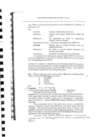 Advnrrced ,Marine Engineering Knowledge YoL 1
1
1
Q.2. What are the general parameters to be considered for selection of
lubricating oil ?
Ans.
Viscosity - measure of intermoiecular fiction
Oxidation - reaction with oxygen, which forms sludge and
acids
Flash point - the temperaare at wnich an lnflvnmable
mixture with air is formed.
Neurralisation Value - the ability to neimaiise acids (TBN No.)
Foaming Mixture with air causing Cavitation and he3i
transfer difficulties.
Detergency - the ability to prevent deposit fomaticn, by
washing them away
Dispersancy - the abl!ity to absorb particles in suspension.
As ? general rule, [rmk engines require a higher TBN No, since thpre
is more coutamination of crankcase oil by hel, i~eql~iring
mcre =ti-oxidant
and detergenUdispersan addi:ives.
Cylinder oil : Cylinder oii should have gcod. detergent, dispersant propefijes.
Also, there niusl be adequate film strength, boundarylubncaiion and oxidation
qualities. Iis neutralising qlialitj is given by in TBN Wzmbcr, which depends
on the Sulphur coqent oithe fuel, among cther things.
Q.3. Write a brief note on the adverse effect, that a fuel containin%high
values of each of the fotlowing, may cause:- ,/--
a) Vauadiurn.
b) Sulphur.
c) Sodium;
d) Ash particles.
Vanadium Coo
J 2 '=?
A hard, white metallic element, densty - 5500 kgim3.
Meltingpoint (of the pure metal) - 1710°C.
In marine fuel, it is tied up in the covalent bond structure of the hydro-carbon.
which means,that it can not be removed easily. In thkcombusti& process, ii
'can readily combines to form a variety of 'low melting point' compounds,
typical of which are : Sodium Metavandate, Sodium Vandate and Vanadium
Pentoxide.
These compounds, when in the liquid state, can do a considerable
amount of damage by liquid metal anack, the main effect being from the
Vanadium. This corrosion is rapid with steels but no metals is immune. The
process is commonly referred to, as 'high temperaturecorrosion'. In the solid
state, the Vanadium compounds adhere to the metal surfaces;forming needie-
likedeposits. The build-up can be very rapid.
p-eh+ sodium l l e d ~
k
u U/V COI-S:OQ
 