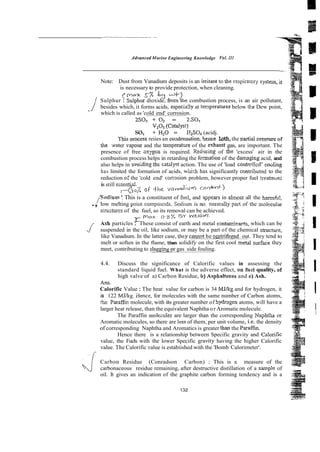 -~ ~-
-
-
ddvonc~d
Murim Engineering Knowledge Vol. IN
Note: Dust from Vanadium deposits is an imtant to the respirarory systein, it
is necessary to provide protection, when cleaning.
c M0.x SX $ A
"
.
;
,
Sulphur : Sulphur dioxide, &om the combustion process, is an air pollutant, .,
besides which, it forms acids, especia:ly at temperatures below the Dew point,
which is called as 'cold end' corrosion.
2S02 + o2 = 2.S0,
V,O~(Catalyst)
so, + H,O = E2S0, (acidj.
Tnis ~rocess
reiies an cozdensation, hence Loth,the ~artial
~res.sure
of .
. 1
the ;vater vapour and the temperahire of the exhaust gas, are important. The
presence of free sxygen is required. Rcoocing of the 'excess' air in the
combustion process helps in retarding the fennation of the danaging acid, and
also helps in woidino, the catalyct action. The use of 'load contro!lcd' coeling
has limited the formation of acids, whi-h has significantly connibuted to the
is still essentia!.
reduction o
: the 'cold end' conosion problem, however proper fuel treahnzn:
r
(
$
o
;
; o[ t h e ;/anadill* cOflM-?
I
,/Sodium ': This is a constituent of fuel, and 3ppears in almost all the harm&!,
., low melting point compounds.Sodium is no: nom.dly part of the moltcular
structures of the fuel, so its removal can be achieved.
r mar. 0-y.7- B Y W E I G W .
Ash particles : These consist of earth and metal contarnicwrs, which can be
J suspended in the oil, like sodium, or may be a part of the chemical stiucture,
like Vanadium. In the latter case, they cmnot be sntrifuged.out. They tend to
melt or soften in the flame, then solidify on the first cool metal surfade they
meet, contributing to slagginer gas side fouling.
4.4. Discuss the significance of Calorific values in assessing the
standard liquid fuel. What is the adverse effect, on Cud quality, of
high valve of a) Carbon Residue, b) Asphaltenes and c) Ash.
- ~.
Ans.
Calorific Value :The heat value for carbon is 34 MJkg and for hydrogen, it
is 122 MJkg. iIence, for molecules with the same number of Carbon atoms,
!he Paraffic molecule, with its greater number of hydmgen atoms, will have a
I
larger heat release, than the equivalent Naphtha or Aromatic molecule.
The Paraffin moleiules are larger than the corresponding Na~htha
or I
Aromatic molecules, so there are less of them, per unit volume, i.e. the density
of corresponding Naphtha and Aromatics is greater than the Paraff~n.
Hence there is a relationship between Specific gravity and Caiorific
value, the Fuels with the lower Specific gavity having the higher Calorific
value. The Calorific value is estabiished with the 'Bomb Calorimeter'.
J Carbon Residue (Conradson Carbon) : This is a measure of the
carbonaceous residue remaining, after destructive distillation of a sampk of
oil. It gives an indication of the graphite carbon forming tendency and is a 1
132
 