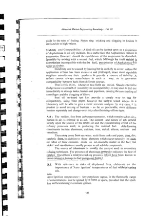 guide lo the Tale of fouling. Piston ring sticking and slagging in boilers is
attribstable to high va!ues.
~tabifityand Compatibility : A fuel oil can be looked upon as a dispersion
of Asphaltenes in an oily medium. In a stable fuel, the Asphaitenes remain in
suspensiorr. However, should the equilibrium of the suspension be disturbed,
[oossibly by mixing with a second fuel, which (althoueh bv itself stable] i s
- - .
. - . ~ ~
, --
ncverthe!ess incompatible with the first fuel], precipitation of Asphaltenes will
nrclir n~slndee.
--.-.
.
. .~
Instability can be caused by heating but is unlikely to cccur unlzss the
application of heat has been excessive and prolmged, s i x t most icputabie
suppliers manufacture their products to provide a reserve of stability. A
refiner cannot always manufacture in such a way, as to guarantee
coixpatibility between fuels from different sources.
Thus a risk exists, whenever two fuels are mixed. Shouid excessive
sludge 3ccur as a resu!t of instability Dr incompatibility, it may stan to fall our
immerlia:ely in storage tanks, heaters and pipelines, causirg the over!oading of
centrifuges aid the clogging of filters.
Fuei oil on-board test kits provide a simple way to test for
compatibility, using filter p3Ger, however the s a m ~ l etested ashor? in a
laborarory will be able to give a more sccurate analysis. ln m y case, it is
prudent :o avoid mixing of bunkers - as far ac practicable, store difieienr
bunkers separately and change-over anly after finishing-offone type.
Ash : The residue, free from carbonaceousmatter, which remains afier is
burned in air, is referred to as ash. The content and nature of ash depend
largely upon the source of the crucie oil and the concentrating effect of the
refinery processes uscd, in producing the residual fuel. Ash-foming
constituents include aluminum, calcium, iron, nickel, silicon, sodium and
vanadium.
These may come from sea water, scale from tanks and pipes, dust, dirt,
catalytic iines, in addition to those elements which occur naturally in crude
oil. Most of these elements exists as oil-insoluble matter in the &el, but
nickel and vmsdium are usually present as oil soluble compounds.
The source of Aluminum is usually the catalyst uscd in secondary
reining techniques. The presence of aluminum s e 9 y indicates the fear of
catalyst fines (from a caralysr cracking process), w_:lich have been known to
cause extensive damage to fuel pumps and liners>
. -
. .
Q.5. With reference to risks of shipboard fires, elaborate on the
importance of 'Auto ignition' temperatures of fuel oil/fubricating
oils.
Ans.
Auto Ignition temperature : Any petroleum vapour, in the flammable range
of concentrations can be ignited by a flame or spark, provided that the spark
has sufficient energy to initiate ignition.
 