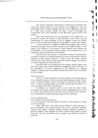 The Atomic absorption spectrometer is based on the principle that,
-very atom absorbs light cf its own specific wave lengfh only. From the
combiistion of the oil sample, metailic elements in the oil sqnple are atomised.
In a iight beam passing through the flame, certain' wavelengths get
extinguished, due to their absorption by the Eree atoms o the metals in the
sample. f
Since each element has its own characteristic wave length, and it is
pxzible to measure the amount of light absorbed, we are able to get the
concentration of various elemznts, in the oil sample, in parts per million
(p.p.rn.). The monochromator is tuned tc accept li&t of a certain wave length.
A meter indicates the difference behvecn the originai light received
directly by the light source, and that received by the monochromator via the
s a q l e . The difference is the amount of light absorbed, and indicates the
concentration of the particular element present. The procedure has :o be
repeated for each of the elements to be detected.
In an Emission spectrometer, it is possible to analyse. simultaneously,
a number of elements. A. rotating Grqhite disc canies the ojl ran?le, which is
subjected t3 high voltage excitation. A spark excites the vanous metallic
clem:;~~ts,
after which they emit their characreristic wavc lengths, the intensity
oCwhich is measured by various dctxtors.
E!ements which can be analysed bs this method include copper, iron,
zluornium, nickel, lead, ~odian,'aluminium,magpsiurn, silicon and silver. IF
the cornpositim of various components in the c d c a s e , viz. Bearing
material, is hown, then it is possible to identify the source of the wear debris
in the oil sample.
i'article counters
The si
z
e of vxious particles of the wear debris can be determined by
rncans of particle counters, which work on the light blockage principle. The oii
sarr~pieis passed thou* a sensor, consisting of a light source and a photo
diode. A particle paszing through the window blocks light according to its
size, since light travels only in straight lines.
Accordingly an electrical signal is sent from the photo diode,
accortling to the amount of light re~eived,
which is proportionai to the size of
tiii: j)a.c?icie.The turbulent flow in the tube results in rotation of the particles,
thw the probability of getting the largest particle sizeisvery high.
Corrosion Monitoring
Ttit: pzrarneters to be measured are :-
X!i: m e of coirosion, the total depth of corrosion, or the thickness of good
marerial remaining.
Direc: observation is the oldest method, based on visual inspection. It
im its limitations, since deep corrosion may not be accurately analysed.
Chcmical and electro- chemical methods include analytical, potential or
galvanic methods. These methods are used to monitor water quality in boiler
feed water. The ratio of metallic ions in a sample, may indicate the extcnt of
corrosion.
 