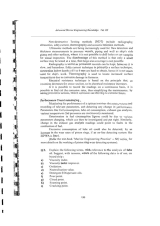 Non-destructive Testing methods (NDT) include radiogaphy,
ultrasonics, eddy current, thennography and acoustic emissicn methods.
Ultrasonic methods are being increasingly used for flaw detection and
thickness measurements in pressure vessek, piping and well as ship's side
plates and other surfaces, wherc it is not possibie to drill holes or cut samples
for visual inspection. The disadvantage of this methcd is that only a small
surface may be tested at a time, thcs large area coverage is not possible.
Radiography is ussful as permanent records can be kept, howtver it is
slow, and hazardous. Eddy current technique is primsly a surface technique,
~enetration
below depths of5 to 6 rnm are hard to obtain, hence it is not much
,used for ship's work. Thermogaphy is used to locate increased surface
tempera%ies due to carnosion damage in furnaces.
Elecrncal resistance technique is based on the principle that, as
colrosion decreases ;Es crass- seciion, so its electrical resistance increases.
I; it is possible to record the readings on a continuous basis, it is
possible to find ~ u t
the corrosion rates, thus simplifying the maintenance, by
A?*
,ding preventive actions, before corrosion can develcp to extreme limirs.
P&formance
..:.. Tre@ monitorjng ,
~oniioring
the perfoimance of a system involves the measwtment and
recording of relevant parameters, an6 detecting any change in pnformmce.
Parameters like 6x1consumption, lube oil consumption, exhaust gas analysis,
var;ous :emperatmes 2nd pressures are con:i~;uouslymonitored.
Deterioration in fuel c.onsumption figures could be duuc I
:
, vaiious
parameters changing, which can then be investigated and put right. Similarly,
change in the exhaust gas analysis readings could point to faults in the
combustion of fuel.
Excessive consumption of lube oil could also be detected, by an
ificrease in the wear rates of piston rings, if an on-line detecting system like
SPWA is fitte5.
(Rsfer the text-book 'Marine Engineering Practice' - NC: series, for
more details on thi-working of piston ring wear detecting systems).
Explain the following terms, with reference to thr analysis of lube
oil. Suggest, with reasons, which of the following data is of use, on
board ship :
Viscosity index
Viscosity index improver.
Oxidation.
Neutralisation value.
Detergent I Dispersant oils.
Pour point.
Cloud point.
Foaming point.
Cracking point.
 