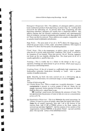 Detergent - Dispersant Oils : The addition, of a detergent additive, prevents
burnt combustion products frvm depositing on piston rings, by washing them
awaywith the lubricating oil. To prevent them from coagulating and thus
depositing dsewhere, detergent oils usually have a dispersant.additive. This
additive enslues that the harmful combustion products and vamishedgums
from oil oxidation, are kept in siis~ension
and dispersed evenly throughout the
oil. These can thm be removed. These additives are complex compounds, such
as mctallic-based su!phonates and phenates.
?cur Point : The pour point of an oil is 30 O
C a b o ~ e
the temperature, at
which the oil just ceases to flow, under prescribed conditions. Oils require to
be about 8 O
C above the Pour point, for pumping purposes.
Cloud Point : This is the temperature, at which a haze or cloud appears,
when the oil is coc!ed, under prescribed sonditiol~s.
This 'cloud' is caused by
:he iomation cf ax crysta!~.These may prevent the oil flowing. Agitatiol
can break cp the wax cryst-I:, allowing flow. The cloud point cf an oil is
usually applicable to parafEn-base oils.
Foaming : This is csually due to a failure in the design or due to mal-
operation. Foamlng can causelpumps to ;ct an air-lock, which coujd result in
oil starva;ioii and beving failure.
Cracking Point :If the oil is heated to a suficiently high temperature, the
hydrocarbon molecules break-down thermally or 'crack', into a greater
number of smaller molecules.
0.10. Describe, iu brief, the tests carried out on a lubricating oil, to
determine its effectiveness, for continued usage, in marine ecgines.
Ans.
Testing of lubricating oil
(a) Crackle Water Test :This is a simple test, to quickly determine if xater
contamination is present, in a given sample of lube oil. Shake the ~ i l
smple vigorously, before placing 8-10 drops in an aluminium foil dish.
Eold the dish over a naked flame or gas.
I
f
a 'crackling' sound occurs, this indicates the presence of water. This
test can determine the presence of water in lube oil, even at a concentration
as low as 0.1 %.
@) Quantitative Water test : This is to determine the actual percentage, by
volume, of water in a given oil sample, taken front the engine lube system.
Shake the oil sample vigorously, then add 5 ml at the bottom of the
reaction flask. Add 15 ml of Xylene solvent to the flask, replace the
screwed cap and shake vigorouslv. Add the contents of two sachets of the
reagent power, Calcium Hydride, to the plastic 'floater' cup and carefully
place this cup on:he surface of the oiVsolvent mixture.
 