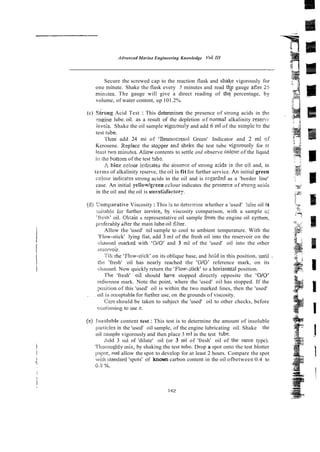 AdvoncedMorine Engineering Knowledge Vo/. III
-
Secure the screwed cap to the reaction flask and shakc vigorously for
one minute. Shake the flask every 5 minutes and read tqf gauge aEer 25
mini~ies.The gauge will give a direct reading of thq percentage, by
volume, of water content, up 101.2%.
(c) ~ i r o n g
Acid Test : This aetermines the presence of strong acids in the
eripine lube. oil. as a result of the depletion of nsrmal alkalinity reserve
1evc;s. Shake the oil sample vigoi-ouslyand add 6 ml of the smplc t9 the
test tube.
ThzS add 24 mi of 'Bromwresal Green' Indicator and 2 ml OF
Kerosene. Replace the stogper and sh&t the test tube wgorously for el
leasi two minutcs. Aliow contents to settle and observe colour of the liquid
it! the tloltom of the test !ub%
A bice cdour ictiicatts the absewe of strong a i d s in ;he cil and, in
terms of alkalinity reserve, the oil is fitfor further service. An initial green
coJour indicates strong acids in the oil and is rzgarded as a 'border line'
case. An initial yellow/g~een
cclour indicates the presexe of stroi?g ;ci&
in the oil and the oil is uusstisfactory.
(dj Comparative Viscosity:This is to determine whether a 'used' !u5e oil is
suiiahle for further service, by viscosity comparison, with a sample o i
'tiesh' oil. Obtaic a representative oil sample from the engine oil systcm,
pr-cferablyafter the main lube oil iilter.
Allow the 'used' oil sample to cool to ambient temperature. With the
'Flow-stick' lying fiat, add 3 ml of the fresh oil into the reservoir on the
dlarrttel marked with 'OiO' and 3 ml of the 'used' oil into the other
i-cservoir.
Till rhe 'Flow-stick' on its oblique base, and hoid in this position, until -
tile 'fresh' oil has nearly reached the 'OJO' reference mark, on its
ch:rrmel. Now quickly return the 'Flow-stick' to a horizontar position.
The 'fresh' oil should ha1.e stopped directly opposite the 'W0'
refsrence mark. Note the point, where the 'used' oil has stopped. If the
:msirion of this 'used' oil is within the two marked lines, then the 'used'
. . oil is accsptable for further use, on the grounds of viscosity.
C x e should be taken to subject the 'used' oil to other checks, before
coiklirrtnir~g
to use it.
(e) Swoluble content test : This test is to determine the amount of insoluble
[iatlicles in the 'used' oil sample, of the engine lubricating oil. Shake the
oil :;ample vigorously and then place 3 ml in the test tube.
rdd 3 1111 of 'dilute' oil (or 3 ml of 'fresh' oil of the-same type).
?'hosr)il!ghly mi:i, by shaking the test tubc. Drop a spot onto the test blotter
pry::%?rid allow the spot to develop for at least 2 hours. Compare the spot
swiih stewJan1 'spots' of known carbon content in the oil ofbetween 0.4 to
0.3 #x,.
 