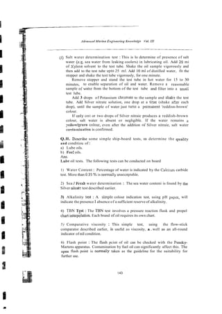 (0 Salt water determination test : This is lo determine of presence of salt
water (e.g. sea water from leaking coolers) in lubricating oil. Add 20 mi
of Xylene solvent to the test tube. Shake the oil sample vigorously and
then add to the test tube upto 25 ml. Add 10 ml of distilled water, fit the
stopper and shake the test tube vigorously, for one minute.
Remove stopper and stand the test tube in hot water for 15 to 30
minutes, to enable separation of oil and water. Remove a reasonable
sample oiwater from the bottom of the test tube and filter into a smali
test lube.
Add 3 drops of Potassium chramate to the sample and shale the test
tube. Add Silver nitrate solution, one drop at a t h e (shake sP,er each
drop), until the sample of water just turns a permanent 'reddisn-brown'
colour.
If only ont or two drops of Silver nitraie produces a reddish-brown
colour, salt water is absent or negligible. If the water remains a
yeiiow/greeo cnlour, even after the addition o i Silver nitraie, salt water
co~tamination
is confirmed.
Q.ll. 2escribe some simple ship-board tests, ro determine the qualiv
and conditiou of :
a) Lube oils.
b) Fue: oils.
h s .
Lube oil tests. The following tests can be conducted on board
1) Water Content : Percentage of water is indicated by the Calcilim carbide
test. More than 0.25 % is normall) unacctptab1e.
2) Sea / Frcsh water determination : The sea water conteni is found by the
Silver niiratc test described eariier.
3) Alkalinity test : A simple colour indication test, using pH pzpzr, will
indicate the presence I absence of a sufficient reserve of alkalinity.
4) TBN Tpt : The TBN test involves a pressure reaction flask and propel
chart interpolation. Each brand of oil requires its own chart.
5) Comparative viscosity : This simple test, using the flow-stick
comparator described earlier, is useful as viscosity, a.well as an all-round
indicator of oii condition.
6) Flash point : The flash pcint of oil can be checked with the Pensky-
Martens apparatus. Contamination by fuel oil can significantly affect this. The
open flash point is normally taken as the guideline for the suitability for
further use.
 