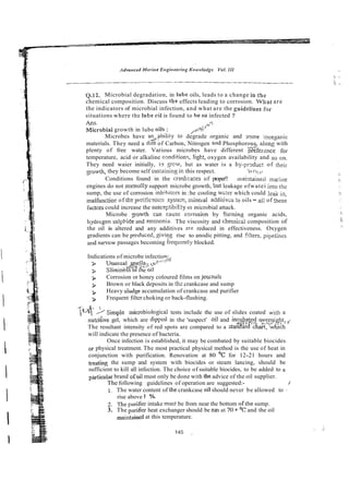 Q.12. Microbial degradation, in lube oils, leads to a change in the
chemical composition. Discuss the effects leading to corrosion. What are
the indicators of microbial infection, and what are the guidelioes for
situations where the lube cil is found to heso infected ?
Ans. ,$
Microbial growth in lube oils : &$
/""
Microbes have an+-?bility to degrade organic and scnne inorganic
materials. They need a dilt of Carbon, Nitrogen and Phosphorous along with
plenty of free water. Various microbes have different ?k$ference for
temperature, acid or alkaline cmdition~,light, oxygen availability and so on.
They need waier initially, to gcw, but as water is a by-prdlc! of their
gowth, they become self sustaininz ir, this respect. )&*I;;;
Conditions found in the cradcases of proper!! maintained ma;iile
engines do not normally support microbe growth, but leakage ofwatei in10 the
sump, the use of corrosion inhihitors in :he cooling v.v;ierwhich could leak in,
ma!functio~of t k pl!ri!iczticn systerr?,rnine~zladdiiiv-s :o oils - al: of these
factcrs could increase the suscep!ibility lo microbial attack.
Microbe gowth c m cause coirosion by Coming organic acids,
hydrcgen sulphide and ?.mmonia. The viscosity and chernicd composition of
the oil is altered and any additives zre reduced in effectiveness. Oxygen
gradients can be produced, giving rise to anodic pitting, and filters, ~ i ~ e i i n e s
aid namw passages becoming i r e q u ~ n t l ~
blocked.
Indications of microbe infection:
%.*., c
.
5
i
3. Unusua! :
!
?
3 Slimin?& m t e 011
3 Corrosion or honey coloured films on jcunals
> Brown or black deposits in thz crankcase and sump
3 Heavy siudge accumulation of crankcase and purifier
3 Frequent filter choking or back-flushing.
1 4>Simple microbiologicaI tests include the use of slides coated with a
nutrijive gel, which are dippcd in the 'suspect' oil and inc&fi$ ~ ~ ~ n $ & t i , ~
The resultant intensity of red spots are compared to a stanXard c%art,b h ~ c h
will indicate the presence of bacteria.
Once infection is established, it may be combated by suitable biocides
or physical treatment. The most practical physical method is the use of heat in
conjunction with purification. Renovation at 80 '
C for 12-21 hours and
treating the sump and system with biocides or steam lancing, should be
sufficient to kill all infection. The choice of suitable biocides, to be added to a
particular brand ofoil must only be done with tile advice of the oil supplier.
The following guidelines of operation are suggested:- /
1. The water content of the crankcase oil should never be allowed to :
rise above 1 %.
2. The prifier intake must be from near the bottom ofthe sump.
3. The pu~ifier
heat exchanger should be run at 70 +'C and the oil
&ntained at this temperature.
 