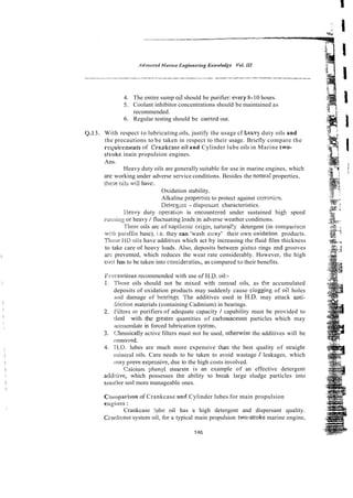 4. The entire sump oil should be purifier: ewxy 8-10 hours.
5. Coolant inhibitor concentrations should be maintained as
recommended.
6. Regular testing should be canied out.
With respect to lubricating oils, justify the usage cf heavy duty oils and
the precautions to be taken in respect to their usage. Briefly compare the
rqoirements of Cragkcase oil and Cylinder lube oils in Marine two-
stroke inain propulsion engines.
Ans.
Heavy duty oils are generally suitable for use in marine engines, which
are working under adverse service conditions. Besides the normal properties,
t h a e oils wiii have:.
Oxidation stability.
Alkaline properties to protect against ccrrocicn.
Detergcct - dispcrs;nt, characteristics.
:leavy duty operatian is encoun1:red under sustained high speed
rur~riir:~
or heavy / fluctuating :oads in adverse weather conditions.
These oils arc of napthznic origin, natur?l!y detergent (in compariscn
wit;! pilrdfin base), i.e. they can 'wash z;:ay' their own oxida:ion products.
Ttrcse 'r1D oils have additives which act by increasing the fluid film thickness
to take care of heavy loads. Also, deposits between pis tot^ rings md grooves
arc prevented, which reduces the wear rate considerably. However, the high
cost has to be taken into con side ratio^^, as compared to their benefits.
Prsi:a!~iiorrs recommended with use 0fH.D. oil:-
i . l'hese oils should not be mixed with normal oils, as t3e accumulated
deposits of oxidation products may suddenly cause clogging of oii holes
atid damage of bearing%.7 h c additives used in H.D. may attack anti-
iiiction materials (containing Cadmium) in bearings.
2
. ::ii:zrs or purifiers of adequate capacity / capability must be provided to
deal with the Beater quantities of carbonaccous particles which may
acc~unulate
in forced lubrication system.
3. Che~nically
active filters must not be used, othenvise the additives will be
rernoved.
4. LLD. lubes are much more expensive than the best quality of straight
riiiwxal oils. Care needs to be taken to avoid wastage 1leakages, which
inay pmve expensiv& due to the high costs involved.
Caicium phenyi stearate is an example of an effective detergent
a J i i e which possesses the ability to break large sludge particles into
smaller arrd more manageable ones.
Colirparison of Crankcase and Cylinder lubes for main propulsion
m ~ i i i c s
:
Crankcase !ube oil has a high detergent and dispersant quality.
Crwiccase system oil, for a typical main propulsion two:stmke marine engine,
 