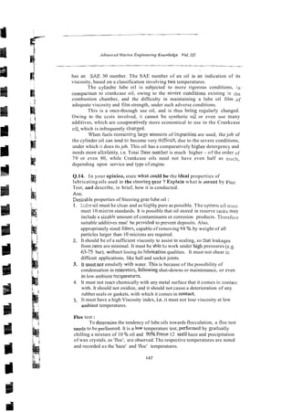 has an SAE 30 number. The SAE number of an oil is an indication of its
viscosity, based on a classification involving two temperatures.
The cylinder lube oil is subjected to more rigorous conditions, in -
comparison to crankcase oil, owing to the severe c~nditions
existing in the
combustion chamber, and the difficulty in maintaining a lube oil film of
adequate viscosity and film strength, under such adverse conditions.
This is a once-thxough use oil, and is thus being regularly changed.
Owing to the ccsts involved, it cannot he synthetic oi; or even use many
additives, which are comparatively more economical to use in the Crankcase
cil, which is infrequently chacged.
U'he~.
fuels containirg !arge amou3is of impurities are used, the job of
the cylinder oil can tend to become very difficult, due to the severe conditions,
under which it does its job. This oil has a comparatively higher detergency and
needs more al'.a!inity, i.e. Totai Sase nurr-beris much higher - of the order of
70 or even 80, while Crankcase oils need not have even half as much,
depending upon service and type of engine.
Q.14. In your opinioa, state what zould be the Seal properties of
lubricating oils used in the steerinz gezr ? Expiain what is meant by FLoc
Test, and describe, in brief, how it is conducted.
Ans.
Eesirable properties of Steering gearhbe oil :
I. Lubeoil must he c!cm and as h;o,h!y pure as possible. The syskm oil must
meet 10 micmn standards. It is possible that oil stored in reserve Tanks may
include a sizab!e amount of contaminants or corrosion products. Therefoi~
suitable additives mus! be prwided to prevent deposits. Also,
appropriately sized filters, capable of removing 98 % by weight of all
particles larger than 10 microns are required.
2. It should be of a sufficient viscosity to assist in sealing, so :hat lr&ages
from rams are minimal. It must be ahle t3 work under high pressures (e.3.
63-75 bar), withoct losing its !ubrication qualities. It must not shear in
difficuit applications, like hall and socket joints.
3. It mustnot emulsify %with
water. This is because of the possibility of
condensation in reservoirs, foiiowing shut-downs or maintenance, or even
in low ambient tenperaturzs.
4. It must not react chemically with any metal surface that it comes ir. contacl
with. It should not oxidize, and it should not cause a deterioration of any
rubber seals or gaskets, with which it comes in contact.
5. It must have a high Viscosity index, i.e. it must not lose viscosity at low
ambienl temperatures.
Floc test:
To determine the tendency of lube oils towards flocculation, a floc test
needs to be performed. It is a L
o
w temperature test, performed by giadually
chilling a mixture of 10 % oil and 90%Freon 12 until haze and precipitation
of wax crystals, as 'floc', are observed. The respective temperatures are noted
and recorded as the 'haze' and 'floc' temperatures.
 