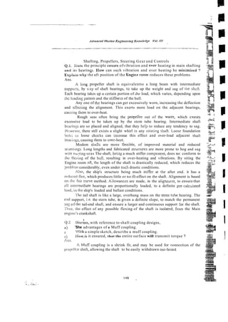 i3 8
Shafting, Propellers, Steering Gear and Controls 2 3
Q . 1 Stare the principle cavses ofvibration and over heating in main shafting @
and iis hearines. How can such vibration and over heatino he mininrised 7 irT
~ ~
0
Explain why the aft position of the Engisie roan1 reduces these problems.
Ans.
A lone propeller shaft is equivalentto a long beam with intermediate
- . .
suppor!~,by v.-ay of shaft bearings, ts take up the weight and sag of ti]: shalt
Each bearing takes up a certain portion of ihz load, which varies, depending upon
:hc luading partern and the stiffne;~of the hull.
.* J
Any one of th: bearings can get excessively worn, increasing the deflection .
?
and a-iEkcting the alignment. This exerts more load on the adjacent bearings, i:.
causing them to over-heat. 5 j
Rough seas often bring the propeller out of the wacer, which causes +
&
excessive load to be taken up by the stem tube bearing. Intermediate shafi
&
&
I
bearinzs are so placed and aligned, that they help to reduce any tendency to sag. .
;
: ,
'", C
Mc:wevr:r, there still exists a slight whirl in any ro!a?i?g shaft. Loose foundation +
$
*
-
boii:; ai loose chacks can increase this effect and over-load adjacent shaCt 'Xe
beasi~igs,causing iheni to over-hezt. .
$
?
-I-s
.."
Modem shafts are more ilexible, of improved material and reduced :
;
i
&
scanrlings. Long lengths and fabricated structlures are more prone to hog and sag
wi!n %tying seas The shaft, beizg a much stiffer cornpcnent, does no: conform to
ihc flexing of the hti!l, resulting in over-heating and vibrations. By siting the
Engine room RR, thc length of the shaft is drastically reduced, which reduces the
yr-oblrmconsiderably, even under such drastic conditions.
Also, the ship's structure being much stiffer at !he after end. it has a
ix+dlucsdilcx, which produces little or no ill-effect on the shaft. Alignment is based
on ti% fair curve method. Ailowances are made, in the a l i g ~ ~ e n t ,
to ensure-that
all irrierrrlediate bearings are proportionally loaded, to a definite pre-calculated
load, i ~ i
ihc ship's loaded and ballast conditions.
'
l
'
k
tail shaft is like a large, overhung mass on the stem wbe hearing. The
etid support, i.e. the stern tube, is given a definite slope, to match the permanent
sn.: of rile tail-end shafi, and ensure a larger and continuous support :br the shaft.
i'itrvs, r
t
k
r effect of any possible flexing of the shaft is isolated, fi-om the Main
. . -
engine's crankshaft.
I
2 . Oixiss, with reference to shaft coupling designs,
R) 'She advantages of a Muff coupling.
I
3 "/itti a simple sketch, describe a muff coupling.
r:) Llow.is it ensured, that the entire surface will transmit torque ?
Ails.
A Muff coupling is a shrink fit, and may be used for connection of the
[xopcli;:r. shafi, allowing the shaft to be easily withdrawn out- board^
 